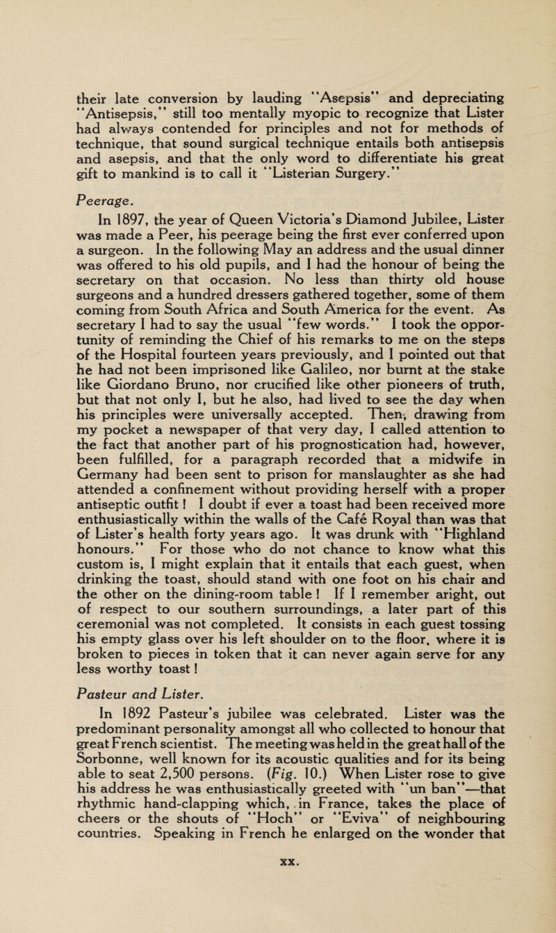 their late conversion by lauding “Asepsis” and depreciating “Antisepsis,” still too mentally myopic to recognize that Lister had always contended for principles and not for methods of technique, that sound surgical technique entails both antisepsis and asepsis, and that the only word to differentiate his great gift to mankind is to call it “Listerian Surgery.” Peerage. In 1897, the year of Queen Victoria’s Diamond Jubilee, Lister was made a Peer, his peerage being the first ever conferred upon a surgeon. In the following May an address and the usual dinner was offered to his old pupils, and I had the honour of being the secretary on that occasion. No less than thirty old house surgeons and a hundred dressers gathered together, some of them coming from South Africa and South America for the event. As secretary I had to say the usual “few words.” 1 took the oppor¬ tunity of reminding the Chief of his remarks to me on the steps of the Hospital fourteen years previously, and I pointed out that he had not been imprisoned like Galileo, nor burnt at the stake like Giordano Bruno, nor crucified like other pioneers of truth, but that not only 1, but he also, had lived to see the day when his principles were universally accepted. Them, drawing from my pocket a newspaper of that very day, 1 called attention to the fact that another part of his prognostication had, however, been fulfilled, for a paragraph recorded that a midwife in Germany had been sent to prison for manslaughter as she had attended a confinement without providing herself with a proper antiseptic outfit! I doubt if ever a toast had been received more enthusiastically within the walls of the Cafe Royal than was that of Lister’s health forty years ago. It was drunk with “Highland honours.” For those who do not chance to know what this custom is, I might explain that it entails that each guest, when drinking the toast, should stand with one foot on his chair and the other on the dining -room table I If I remember aright, out of respect to our southern surroundings, a later part of this ceremonial was not completed. It consists in each guest tossing his empty glass over his left shoulder on to the floor, where it is broken to pieces in token that it can never again serve for any less worthy toast! Pasteur and Lister. In 1892 Pasteur’s jubilee was celebrated. Lister was the predominant personality amongst all who collected to honour that great French scientist. The meeting was held in the great hall of the Sorbonne, well known for its acoustic qualities and for its being able to seat 2,500 persons. (Fig. 10.) When Lister rose to give his address he was enthusiastically greeted with “un ban”—that rhythmic hand-clapping which, in France, takes the place of cheers or the shouts of “Hoch” or “Eviva” of neighbouring countries. Speaking in French he enlarged on the wonder that