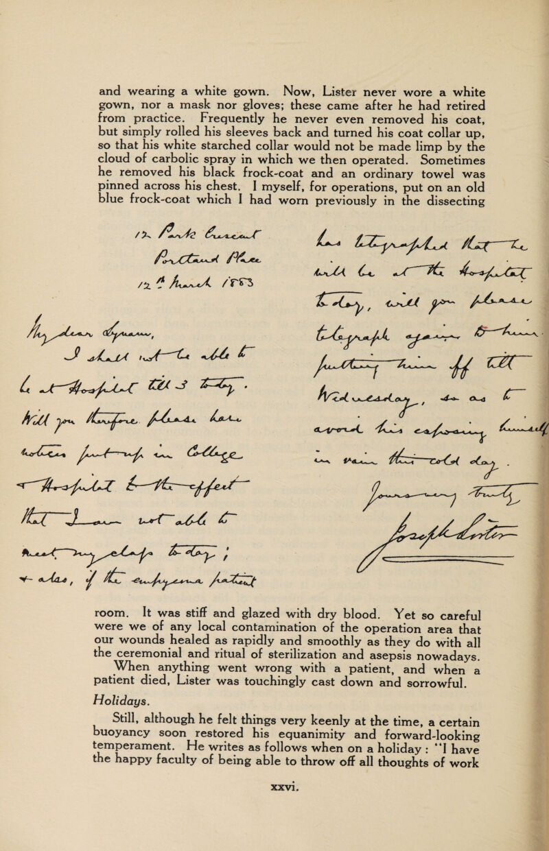 and wearing a white gown. Now, Lister never wore a white gown, nor a mask nor gloves; these came after he had retired from practice. Frequently he never even removed his coat, but simply rolled his sleeves back and turned his coat collar up, so that his white starched collar would not be made limp by the cloud of carbolic spray in which we then operated. Sometimes he removed his black frock-coat arid an ordinary towel was pinned across his chest. I myself, for operations, put on an old blue frock-coat which I had worn previously in the dissecting /ti * /m fYuCl A * /£j^f ~X<_ ^4JL»-XA*. ■h r~ ■4-*- (V-d <uc« room. It was stiff and glazed with dry blood. Yet so careful were we of any local contamination of the operation area that our wounds healed as rapidly and smoothly as they do with all the ceremonial and ritual of sterilization and asepsis nowadays. When anything went wrong with a patient, and when a patient died, Lister was touchingly cast down and sorrowful. Holidays. Still, although he felt things very keenly at the time, a certain buoyancy soon restored his equanimity and forward-looking ^^P^rament. He writes as follows when on a holiday r I have the happy faculty of being able to throw off all thoughts of work