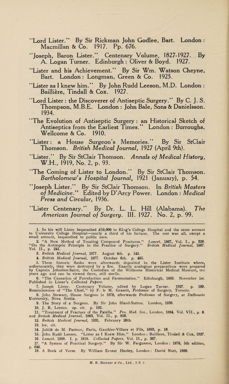 “Lord Lister.” By Sir Rickman John Godlee, Bart. London : Macmillan & Co. 1917. Pp. 676. “Joseph, Baron Lister.” Centenary Volume, 1827-1927. By A. Logan Turner. Edinburgh : Oliver & Boyd. 1927. “Lister and his Achievement.” By Sir Wm. Watson Cheyne, Bart. London: Longman, Green & Co. 1925. “Lister as I knew him.” By John Rudd Leeson, M.D. London : Bailliere, Tindall & Cox. 1927. “Lord Lister : the Discoverer of Antiseptic Surgery.” By C. j. S. Thompson, M.B.E. London : John Bale, Sons & Danielsson. 1934. “The Evolution of Antiseptic Surgery : an Historical Sketch of Antiseptics from the Earliest Times.” London : Burroughs, Wellcome & Co. 1910. “Lister: a House Surgeon’s Memories.” By Sir StCiair Thomson. British Medical Journal, 1927 (April 9th). “Lister.” By Sir StCiair Thomson. Annals of Medical History, W.H., 1919, No. 2, P. 93. “The Coming of Lister to London.” By Sir StCiair Thomson. Bartholomew's Hospital Journal, 1921 (January), p. 54. “Joseph Lister.” By Sir StCiair Thomson. In British Masters of Medicine. Edited by D’Arcy Power. London : Medical Press and Circular, 1936. “Lister Centenary.” By Dr. L. L. Hill (Alabama). The American Journal of Surgery. III. 1927. No. 2, p. 99. 1. In his will Lister bequeathed £10,000 to King’s College Hospital and the same amount to University College Hospital—nearly a third of his fortune. The rest was all, except a small amount, bequeathed to public uses. 2. “A New Method of Treating Compound Fractures.” Lancet, 1867, Vol. I., p. 326. ‘‘On the Antiseptic Principle in the Practice of Surgery.” British Medical Journal, 1867. Vol. II., p. 241. 3. British Medical Journal, 1877. August 4th. p. 145. 4. British Medical Journal, 1877. October 6th. p. 465. 5. These historic flasks were afterwards deposited in the Lister Institute where, unfortunately, they were destroyed by a fire. Exactly analogous preparations were prepared by Captain Johnston-Saint, the Custodian of the Wellcome Historical Medical Museum, ten years ago and can be viewed there, still sterile. 6. “The Causation of Putrefaction and Fermentation.” Edinburgh, 1869. November 1st. Published in Lister’s Collected Papers. 7. Joseph Lister. Centenary Volume, edited by Logan Turner. 1927. p. 109. Reminiscences of “The Chief,” by F. le M. Grasett, Professor of Surgery, Toronto. 8. John Stewart, House Surgeon in 1878, afterwards Professor of Surgery, at Dalhousie University, Nova Scotia. 9. The Story of a Surgeon. By Sir John Bland-Sutton. London, 1930. 10. J. R. Leeson. op. cit. p. 102. 11. “Treatment of Fracture of the Patella.” Pro. Med. Soc., London, 1884, Vol. VII., p. 8. and British Medical Journal, 1883, Vol. II., p. 856. 12. British Medical Journal, 1931. February 28th. 13. loc. cit. 14. Jubil6 de M. Pasteur, Paris, Gauthier-Villars et Fils, 1893, p. 16. 15. John Rudd Leeson. “Lister as I Knew Him.” London : Bailliere, Tindall & Cox, 1927. 16. Lancet, 1908. I. p. 1818. Collected Papers, Vol. II., p. 367. 17. “A System of Practical Surgery.” By Sir W. Fergusson, London : 1870, 5th edition, p. 646. 18. A Book of Verse. By William Ernest Henley, London : David Nutt, 1888. H. B. Skinner & Co., Ltd., S.K.5