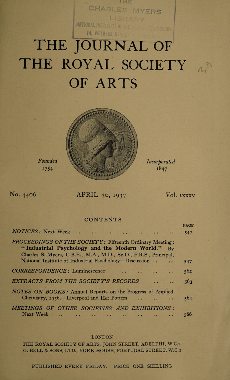 j he; fz ^ARLFC' * i YERS 14. WELBt'CK Si THE JOURNAL OF THE ROYAL SOCIETY OF ARTS Founded 1754 Incorporated 1847 No. 4406 APRIL 30, 1937 Vol. LXXXV CONTENTS PAGE NOTICES: Next Week .. .. .. .. .. .. .. 547 PROCEEDINGS OF THE SOCIETY: Fifteenth Ordinary Meeting : “ Industrial Psychology and the Modern World. ” By Charles S. Myers, C.B.E., M.A., M.D., Sc.D., F.R.S., Principal, National Institute of Industrial Psychology—Discussion . . .. 547 CORRESPONDENCE: Luminescence .. .. .. .. 562 EXTRACTS FROM THE SOCIETY*S RECORDS .. .. 563 NOTES ON BOOKS: Annual Reports on the Progress of Applied Chemistry, 1936.—Liverpool and Her Potters . . .. .. 564 MEETINGS OF OTHER SOCIETIES AND EXHIBITIONS : Next Week .. .. .. .. .. .. .. .. 566 LONDON THE ROYAL SOCIETY OF ARTS, JOHN STREET, ADELPHI, W.C.2 G. BELL & SONS, LTD., YORK HOUSE, PORTUGAL STREET, W.C.2 PUBLISHED EVERY FRIDAY. PRICE ONE SHILLING