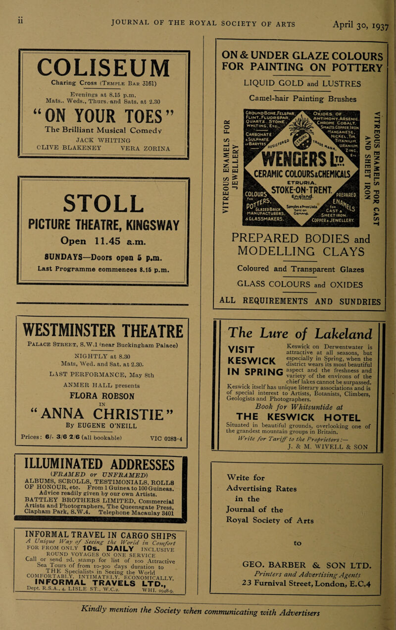 11 COLISEUM Charing Cross (Temple Bar 3161) Evenings at 8.15 p.m. Mats., Weds., Thurs, and Sats. at 2.30 “ ON YOUR TOES The Brilliant Musical Comedy JACK WHITING CLIVE BLAKENEY VERA ZORINA STOLL PICTURE THEATRE, KINGSWAY Open 11.45 a.m. SUNDAYS—Doors open 5 p.m. Last Programme eommenees 8.15 p.m. ON & UNDER GLAZE COLOURS FOR PAINTING ON POTTERY LIQUID GOLD and LUSTRES Camel-hair Painting Brushes GroondBone, Felspar Flint. Fluorspar, Quartz.Stone WNITINO. Etc., Carbonate A <■ Sulphate Cr Barytes jiPREiB \ COLOUR? „ pnf1^ ' GiazedBrick manufacturers. aGLASSMAKERS. WENGERS b CERAMIC COLOURS&CHEMOIS. ETRURIA. $T0KE-0N-TRENT. Erxqla. r\d. Sampler a Price UetA Sent on k Oerrvand. A V r PREPAREO Cast* h5 Sheet iron. COPPER* JEWELLERY. O >■ w H PREPARED BODIES and MODELLING CLAYS Coloured and Transparent Glazes GLASS COLOURS and OXIDES ALL REQUIREMENTS AND SUNDRIES WESTMINSTER THEATRE Palace Street, S.W.l (near Buckingham Palace) NIGHTLY at 8.30 Mats, Wed. and Sat. at 2.30. LAST PERFORMANCE, May 8th ANMER HALL presents FLORA ROBSON “ANNA CHRISTIE” By EUGENE O’NEILL Prices: 6/- 3/6 2/6 (all bookable) VIC 0283-4 ILLUMINATED ADDRESSES (FRAMED or UNFRAMED) ALBUMS, SCROLLS, TESTIMONIALS, ROLLS OF HONOUR, etc. From 1 Guinea to 100 Guineas. Advice readily given by our own Artists. BATTLEY BROTHERS LIMITED, Commercial Artists and Photographers, The QueenRgate Press, Clapham Park, S.W.4, Telephone Macaulay 3401 INFORMAL TRAVEL IN CARGO SHIPS A Unique Way of Seeing- the World in Comfort FOR FROM ONLY 10S. DAILY INCLUSIVE ROUND VOYAGES ON ONE SERVICE Call or send 2d. stamp for list of 100 Attractive Sea Tours of from 10-300 days duration to THE Specialists in Seeing the World COMFORTABLY, INTIMATELY, ECONOMICALLY INFORMAL TRAVELS LTD.. Dept. R.S.A., 4, LISLE ST., W.C.2._WHI. 2948-9. The Lure of Lakeland VISIT KESWICK IN SPRING Keswick on Derwentwater is attractive at all seasons, but especially in Spring, when the district wears its most beautiful aspect and the freshness and variety of the environs of the chief lakes cannot be surpassed. Keswick itself has unique literary associations and is of special interest to Artists, Botanists, Climbers, Geologists and Photographers. Book for Whitsuntide at THE KESWICK HOTEL Situated in beautiful grounds, overlooking one of the grandest mountain groups in Britain. Write for Tariff to the Proprietors:— J. & M. WIVELL & SON Write for Advertising Rates in the Journal of the Royal Society of Arts to GEO. BARBER & SON LTD. Printers and Advertising Agents 23 Furnival Street, London, E.C.4 Kindly mention the Society when communicating with Advertisers