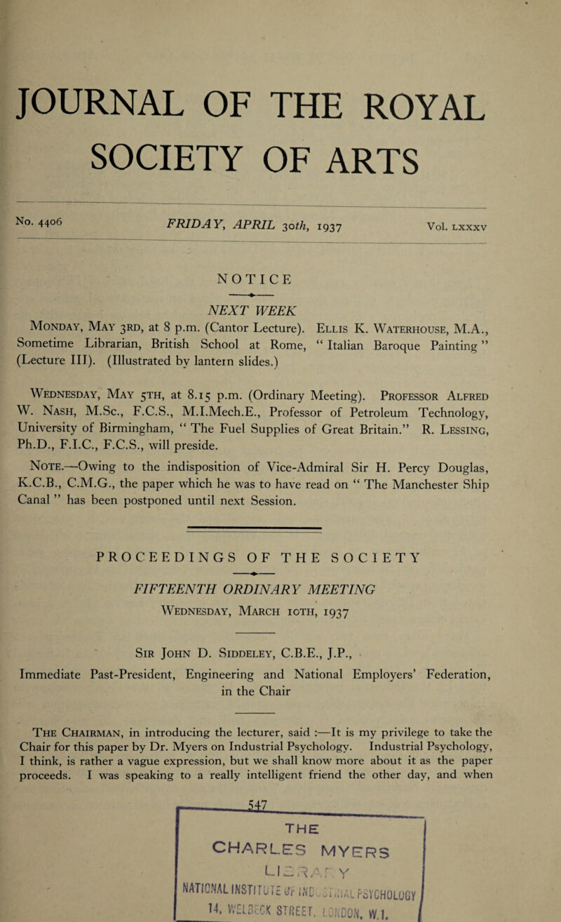 JOURNAL OF THE ROYAL SOCIETY OF ARTS No. 4406 FRIDAY, APRIL 30^/2, 1937 Vol. LXXXV NOTICE NEXT WEEK Monday*, May* 3RD, at 8 p.m. (Cantor Lecture). Ellis K. Waterhouse, M.A., Sometime Librarian, British School at Rome, “ Italian Baroque Painting ” (Lecture III). (Illustrated by lantern slides.) Wednesday, May 51'H, at 8.15 p.m. (Ordinary Meeting). Professor Alfred W. Nash, M.Sc., F.C.S., M.I.Mech.E., Professor of Petroleum Technology, University of Birmingham, “ The Fuel Supplies of Great Britain.” R. Lessing, Ph.D., F.I.C., F.C.S., will preside. Note.—Owing to the indisposition of Vice-Admiral Sir H. Percy Douglas, K.C.B., C.M.G., the paper which he was to have read on “ The Manchester Ship Canal ” has been postponed until next Session. PROCEEDINGS OF THE SOCIETY FIFTEENTH ORDINARY MEETING \ Wednesday, March ioth, 1937 Sir John D. Siddeley, C.B.E., J.P., Immediate Past-President, Engineering and National Employers’ Federation, in the Chair The Chairman, in introducing the lecturer, said :—It is my privilege to take the Chair for this paper by Dr. Myers on Industrial Psychology. Industrial Psychology, I think, is rather a vague expression, but we shall know more about it as the paper proceeds. I was speaking to a really intelligent friend the other day, and when