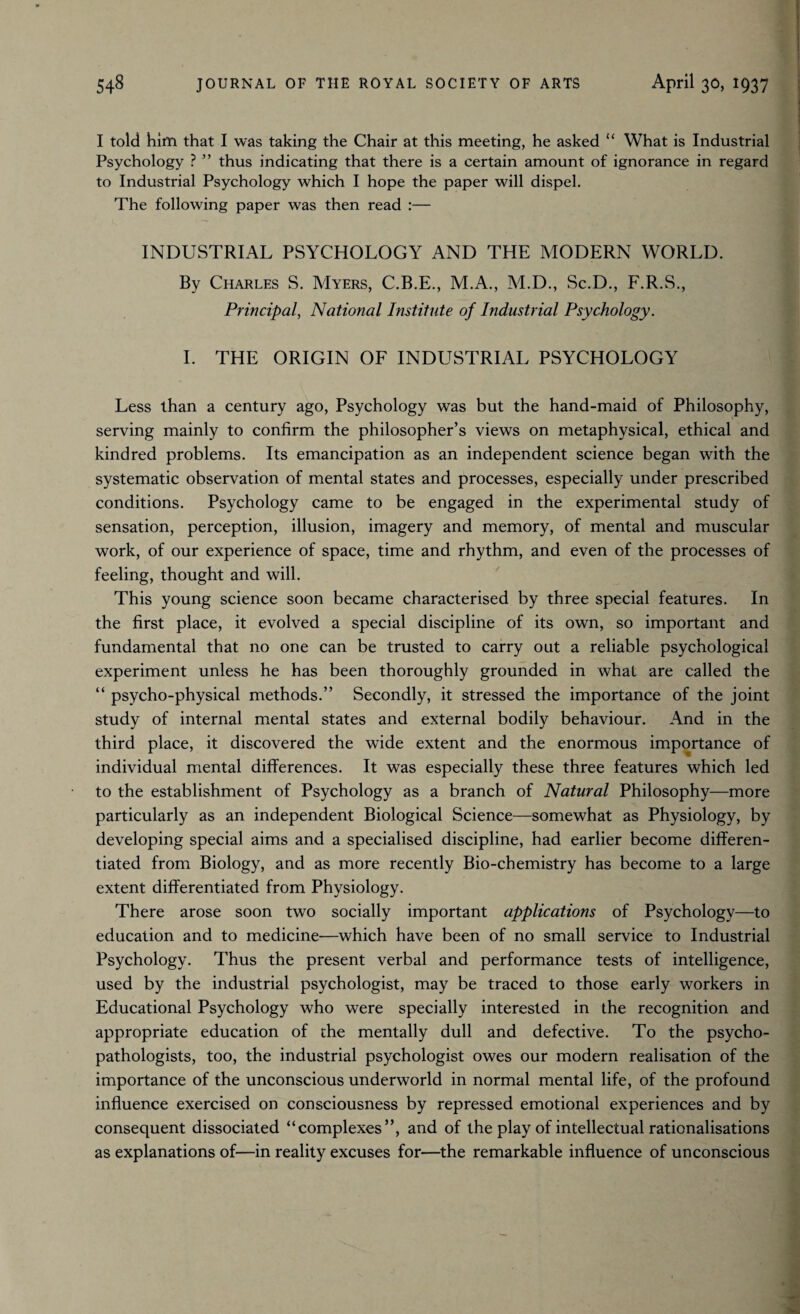 I told him that I was taking the Chair at this meeting, he asked “ What is Industrial Psychology ? ” thus indicating that there is a certain amount of ignorance in regard to Industrial Psychology which I hope the paper will dispel. The following paper was then read :— INDUSTRIAL PSYCHOLOGY AND THE MODERN WORLD. By Charles S. Myers, C.B.E., M.A., M.D., Sc.D., F.R.S., Principal, National Institute of Industrial Psychology. I. THE ORIGIN OF INDUSTRIAL PSYCHOLOGY Less than a century ago, Psychology was but the hand-maid of Philosophy, serving mainly to confirm the philosopher’s views on metaphysical, ethical and kindred problems. Its emancipation as an independent science began with the systematic observation of mental states and processes, especially under prescribed conditions. Psychology came to be engaged in the experimental study of sensation, perception, illusion, imagery and memory, of mental and muscular work, of our experience of space, time and rhythm, and even of the processes of feeling, thought and will. This young science soon became characterised by three special features. In the first place, it evolved a special discipline of its own, so important and fundamental that no one can be trusted to carry out a reliable psychological experiment unless he has been thoroughly grounded in what are called the “ psycho-physical methods.” Secondly, it stressed the importance of the joint study of internal mental states and external bodily behaviour. And in the third place, it discovered the wide extent and the enormous importance of individual mental differences. It was especially these three features which led to the establishment of Psychology as a branch of Natural Philosophy—more particularly as an independent Biological Science—somewhat as Physiology, by developing special aims and a specialised discipline, had earlier become differen¬ tiated from Biology, and as more recently Bio-chemistry has become to a large extent differentiated from Physiology. There arose soon two socially important applications of Psychology—to education and to medicine—which have been of no small service to Industrial Psychology. Thus the present verbal and performance tests of intelligence, used by the industrial psychologist, may be traced to those early workers in Educational Psychology who were specially interested in the recognition and appropriate education of the mentally dull and defective. To the psycho¬ pathologists, too, the industrial psychologist owes our modern realisation of the importance of the unconscious underworld in normal mental life, of the profound influence exercised on consciousness by repressed emotional experiences and by consequent dissociated “complexes”, and of the play of intellectual rationalisations as explanations of—in reality excuses for—the remarkable influence of unconscious