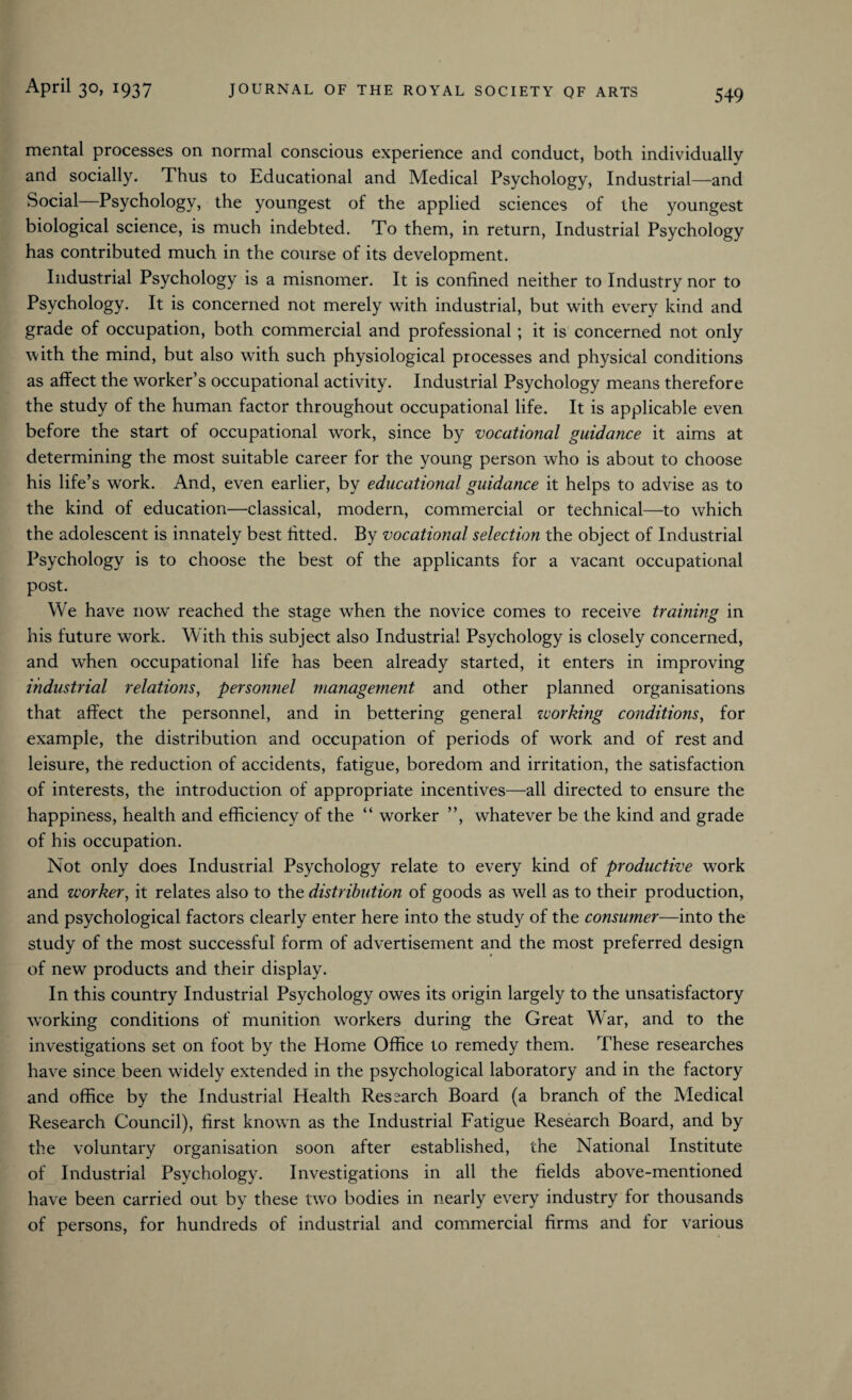 mental processes on normal conscious experience and conduct, both individually and socially. Thus to Educational and Medical Psychology, Industrial—and Social Psychology, the youngest of the applied sciences of the youngest biological science, is much indebted. To them, in return, Industrial Psychology has contributed much in the course of its development. Industrial Psychology is a misnomer. It is confined neither to Industry nor to Psychology. It is concerned not merely with industrial, but with every kind and grade of occupation, both commercial and professional; it is concerned not only with the mind, but also wTith such physiological processes and physical conditions as affect the worker’s occupational activity. Industrial Psychology means therefore the study of the human factor throughout occupational life. It is applicable even before the start of occupational work, since by vocational guidance it aims at determining the most suitable career for the young person who is about to choose his life’s work. And, even earlier, by educational guidance it helps to advise as to the kind of education—classical, modern, commercial or technical—to wrhich the adolescent is innately best fitted. By vocational selection the object of Industrial Psychology is to choose the best of the applicants for a vacant occupational post. We have now reached the stage when the novice comes to receive training in his future work. With this subject also Industrial Psychology is closely concerned, and when occupational life has been already started, it enters in improving industrial relations, personnel management and other planned organisations that affect the personnel, and in bettering general working conditionsy for example, the distribution and occupation of periods of work and of rest and leisure, the reduction of accidents, fatigue, boredom and irritation, the satisfaction of interests, the introduction of appropriate incentives—all directed to ensure the happiness, health and efficiency of the “ worker ”, whatever be the kind and grade of his occupation. Not only does Industrial Psychology relate to every kind of productive work and worker, it relates also to the distribution of goods as well as to their production, and psychological factors clearly enter here into the study of the consumer—into the study of the most successful form of advertisement and the most preferred design of new products and their display. In this country Industrial Psychology owes its origin largely to the unsatisfactory working conditions of munition workers during the Great War, and to the investigations set on foot by the Home Office to remedy them. These researches have since been wddely extended in the psychological laboratory and in the factory and office by the Industrial Health Ressarch Board (a branch of the Medical Research Council), first known as the Industrial Fatigue Research Board, and by the voluntary organisation soon after established, the National Institute of Industrial Psychology. Investigations in all the fields above-mentioned have been carried out by these two bodies in nearly every industry for thousands of persons, for hundreds of industrial and commercial firms and for various