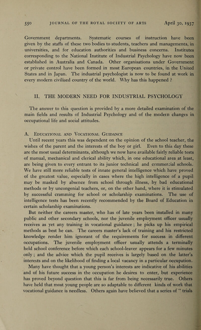 Government departments. Systematic courses of instruction have been given by the staffs of these two bodies to students, teachers and managements, in universities, and for education authorities and business concerns. Institutes corresponding to the National Institute of Industrial Psychology have now been established in Australia and Canada. Other organisations under Government or private control have been formed in most European countries, in the United States and in Japan. The industrial psychologist is now to be found at work in every modern civilised country of the world. Why has this happened ? II. THE MODERN NEED FOR INDUSTRIAL PSYCHOLOGY The answer to this question is provided by a more detailed examination of the main fields and results of Industrial Psychology and of the modern changes in occupational life and social attitudes. A. Educational and Vocational Guidance Until recent years this was dependent on the opinion of the school teacher, the wishes of the parent and the interests of the boy or girl. Even to this day these are the most usual determinants, although we now have available fairly reliable tests of manual, mechanical and clerical ability which, in one educational area at least, are being given to every entrant to its junior technical and commercial schools. We have still more reliable tests of innate general intelligence which have proved of the greatest value, especially in cases where the high intelligence of a pupil may be masked by absence from school through illness, by bad educational methods or by uncongenial teachers, or, on the other hand, where it is stimulated by successful cramming for school or scholarship examinations. The use of intelligence tests has been recently recommended by the Board of Education in certain scholarship examinations. But neither the careers master, who has of late years been installed in many public and other secondary schools, nor the juvenile employment officer usually receives as yet any training in vocational guidance ; he picks up his empirical methods as best he can. The careers master’s lack of training and his restricted knowledge render him ignorant of the requirements for success in different occupations. The juvenile employment officer usually attends a terminally held school conference before which each school-leaver appears for a few minutes only ; and the advice which the pupil receives is largely based on the latter’s interests and on the likelihood of finding a local vacancy in a particular occupation. Many have thought that a young person’s interests are indicative of his abilities and of his future success in the occupation he desires to enter, but experience has proved beyond question that this is far from being necessarily true. Others have held that most young people are so adaptable to different kinds of work that vocational guidance is needless. Others again have believed that a series of “ trials