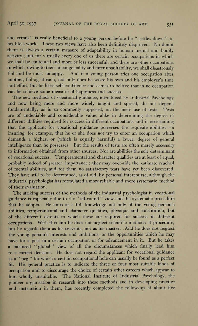 and errors ” is really beneficial lo a young person before he “ settles down ” to his life’s work. These two views have also been definitely disproved. No doubt there is always a certain measure of adaptability in human mental and bodily activity ; but for virtually every one of us there are certain occupations in which we shall be contented and more or less successful, and there are other occupations in which, owing to their uncongeniality and utter unsuitability, we shall disastrously fail and be most unhappy. And if a young person tries one occupation after another, failing at each, not only does he waste his own and his employer’s time and effort, but he loses self-confidence and comes to believe that in no occupation can he achieve some measure of happiness and success. The new methods of vocational guidance, introduced by Industrial Psychology and now being more and more widely taught and spread, do not depend fundamentally, as is so commonly supposed, on the mere use of tests. Tests are of undeniable and considerable value, alike in determining the degree of different abilities required for success in different occupations and in ascertaining that the applicant for vocational guidance possesses the requisite abilities—in insuring, for example, that he or she does not try to enter an occupation which demands a higher, or (which is equally harmful) a lower, degree of general intelligence than he possesses. But the results of tests are often merely accessory to information obtained from other sources. Nor are abilities the sole determinant of vocational success. Temperamental and character qualities are at least of equal, probably indeed of greater, importance ; they may over-ride the estimate reached of mental abilities, and for them no satisfactory tests have yet been discovered. They have still to be determined, as of old, by personal intercourse, although the industrial psychologist has formulated a more reliable and more systematic method of their evaluation. The striking success of the methods of'the industrial psychologist in vocational guidance is especially due to the “ all-round ” view and the systematic procedure that he adopts. He aims at a full knowledge not only of the young person’s abilities, temperamental and character qualities, physique and constitution, but of the different extents to which these are required for success in different occupations. With this aim he does not neglect scientific methods of procedure, but he regards them as his servants, not as his master. .And he does not neglect the young person’s interests and ambitions, or the opportunities which he may have for a post in a certain occupation or for advancement in it. But he takes a balanced “ global ” view of all the circumstances which finally lead him to a correct decision. He does not regard the applicant for vocational guidance as a “ peg ” for which a certain occupational hole can usually be found as a perfect fit. His general practice is to indicate the three or four most suitable kinds of occupation and to discourage the choice of certain other careers which appear to him wholly unsuitable. The National Institute of Industrial Psychology, the pioneer organisation in research into these methods and in developing practice and instruction in them, has recently completed the follow-up of about five