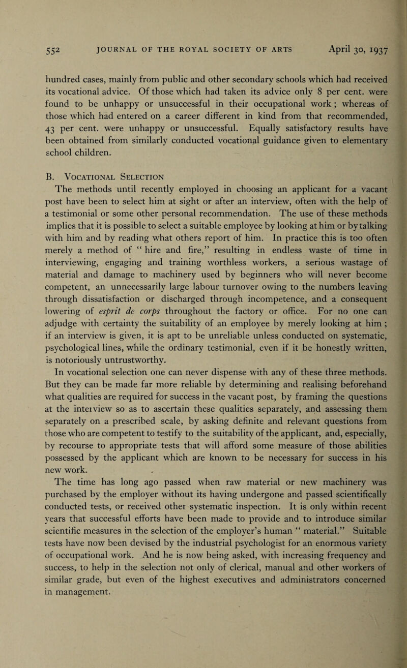 hundred cases, mainly from public and other secondary schools which had received its vocational advice. Of those which had taken its advice only 8 per cent, were found to be unhappy or unsuccessful in their occupational work ; whereas of those which had entered on a career different in kind from that recommended, 43 per cent, were unhappy or unsuccessful. Equally satisfactory results have been obtained from similarly conducted vocational guidance given to elementary school children. B. Vocational Selection The methods until recently employed in choosing an applicant for a vacant post have been to select him at sight or after an interview, often with the help of a testimonial or some other personal recommendation. The use of these methods implies that it is possible to select a suitable employee by looking at him or by talking with him and by reading what others report of him. In practice this is too often merely a method of “ hire and fire,” resulting in endless waste of time in interviewing, engaging and training worthless workers, a serious wastage of material and damage to machinery used by beginners who will never become competent, an unnecessarily large labour turnover owing to the numbers leaving through dissatisfaction or discharged through incompetence, and a consequent lowering of esprit de corps throughout the factory or office. For no one can adjudge with certainty the suitability of an employee by merely looking at him ; if an interview is given, it is apt to be unreliable unless conducted on systematic, psychological lines, while the ordinary testimonial, even if it be honestly written, is notoriously untrustworthy. In vocational selection one can never dispense with any of these three methods. But they can be made far more reliable by determining and realising beforehand what qualities are required for success in the vacant post, by framing the questions at the inteiview so as to ascertain these qualities separately, and assessing them separately on a prescribed scale, by asking definite and relevant questions from those who are competent to testify to the suitability of the applicant, and, especially, by recourse to appropriate tests that will afford some measure of those abilities possessed by the applicant which are known to be necessary for success in his new work. The time has long ago passed when raw material or new machinery was purchased by the employer without its having undergone and passed scientifically conducted tests, or received other systematic inspection. It is only within recent years that successful efforts have been made to provide and to introduce similar scientific measures in the selection of the employer’s human “ material.” Suitable tests have now been devised by the industrial psychologist for an enormous variety of occupational work. And he is now being asked, with increasing frequency and success, to help in the selection not only of clerical, manual and other workers of similar grade, but even of the highest executives and administrators concerned in management.