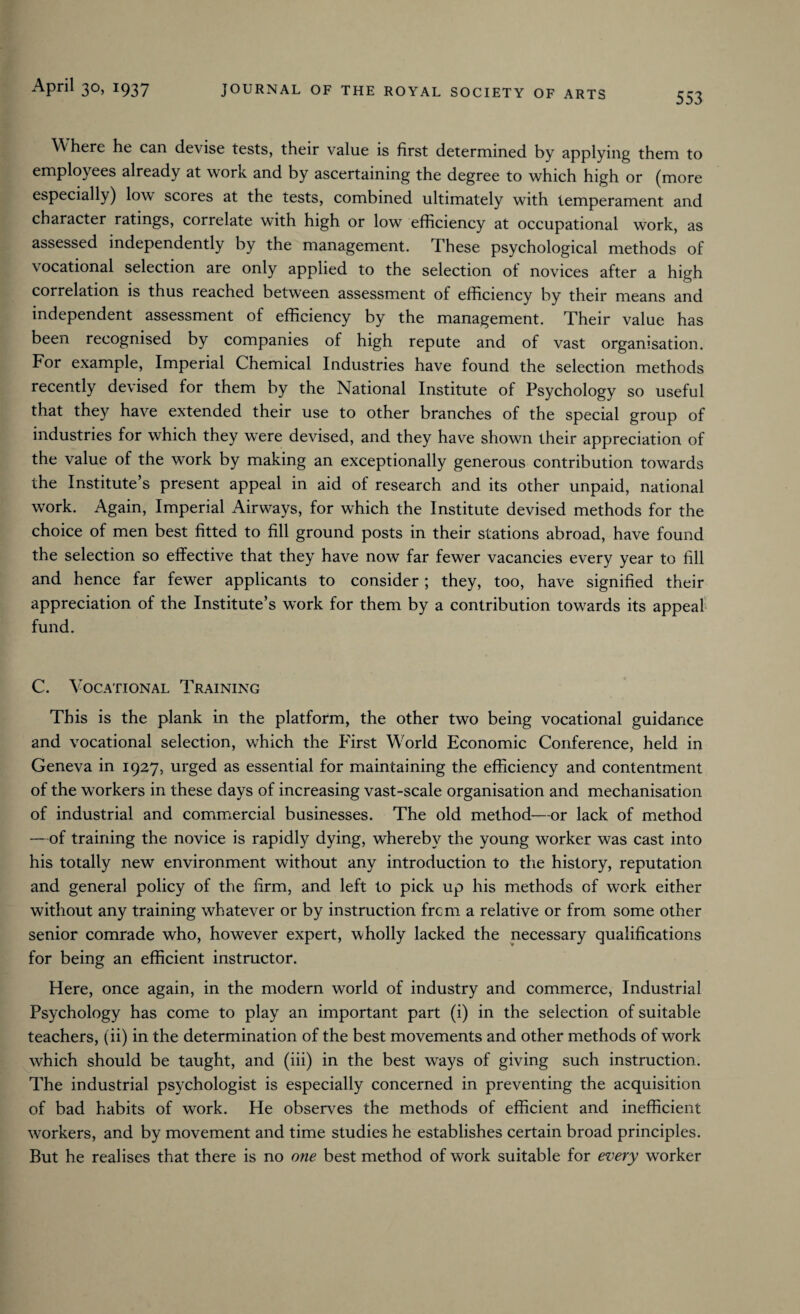 553 Where he can devise tests, their value is first determined by applying them to employees already at work and by ascertaining the degree to which high or (more especially) low scores at the tests, combined ultimately with temperament and character ratings, correlate with high or low efficiency at occupational work, as assessed independently by the management. These psychological methods of vocational selection are only applied to the selection of novices after a high correlation is thus reached between assessment of efficiency by their means and independent assessment of efficiency by the management. Their value has been recognised by companies of high repute and of vast organisation. For example, Imperial Chemical Industries have found the selection methods recently devised for them by the National Institute of Psychology so useful that they have extended their use to other branches of the special group of industries for which they wrere devised, and they have shown their appreciation of the value of the work by making an exceptionally generous contribution towards the Institute’s present appeal in aid of research and its other unpaid, national work. Again, Imperial Airways, for which the Institute devised methods for the choice of men best fitted to fill ground posts in their stations abroad, have found the selection so effective that they have now far fewer vacancies every year to fill and hence far fewer applicants to consider ; they, too, have signified their appreciation of the Institute’s work for them by a contribution towards its appeal fund. C. Vocational Training This is the plank in the platform, the other two being vocational guidance and vocational selection, which the P'irst W orld Economic Conference, held in Geneva in 1927, urged as essential for maintaining the efficiency and contentment of the workers in these days of increasing vast-scale organisation and mechanisation of industrial and commercial businesses. The old method—or lack of method —of training the novice is rapidly dying, whereby the young worker was cast into his totally new environment without any introduction to the history, reputation and general policy of the firm, and left to pick up his methods of work either without any training whatever or by instruction from a relative or from some other senior comrade who, however expert, wholly lacked the necessary qualifications for being an efficient instructor. Here, once again, in the modern world of industry and commerce, Industrial Psychology has come to play an important part (i) in the selection of suitable teachers, (ii) in the determination of the best movements and other methods of work which should be taught, and (iii) in the best ways of giving such instruction. The industrial psychologist is especially concerned in preventing the acquisition of bad habits of work. He observes the methods of efficient and inefficient workers, and by movement and time studies he establishes certain broad principles. But he realises that there is no one best method of work suitable for every worker