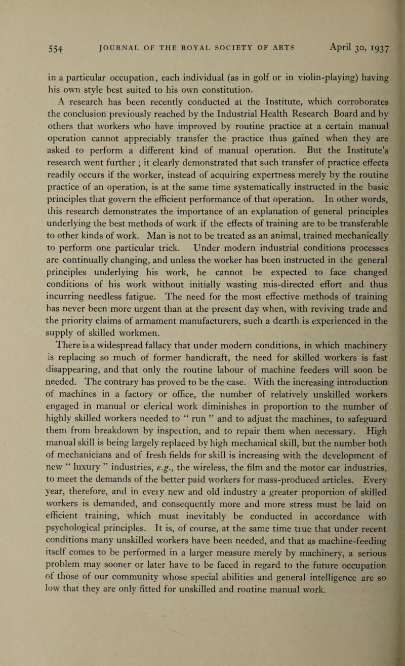 in a particular occupation, each individual (as in golf or in violin-playing) having his own style best suited to his own constitution. A research has been recently conducted at the Institute, which corroborates the conclusion previously reached by the Industrial Health Research Board and by others that workers who have improved by routine practice at a certain manual operation cannot appreciably transfer the practice thus gained when they are asked to perform a different kind of manual operation. But the Institute’s research went further ; it clearly demonstrated that such transfer of practice effects readily occurs if the worker, instead of acquiring expertness merely by the routine practice of an operation, is at the same time systematically instructed in the basic principles that govern the efficient performance of that operation. In other words, this research demonstrates the importance of an explanation of general principles underlying the best methods of work if the effects of training are to be transferable to other kinds of work. Man is not to be treated as an animal, trained mechanically to perform one particular trick. Under modern industrial conditions processes are continually changing, and unless the worker has been instructed in the general principles underlying his work, he cannot be expected to face changed conditions of his work without initially wasting mis-directed effort and thus incurring needless fatigue. The need for the most effective methods of training has never been more urgent than at the present day when, with reviving trade and the priority claims of armament manufacturers, such a dearth is experienced in the supply of skilled workmen. There is a widespread fallacy that under modern conditions, in which machinery is replacing so much of former handicraft, the need for skilled workers is fast disappearing, and that only the routine labour of machine feeders will soon be needed. The contrary has proved to be the case. With the increasing introduction of machines in a factory or office, the number of relatively unskilled workers engaged in manual or clerical work diminishes in proportion to the number of highly skilled workers needed to “ run ” and to adjust the machines, to safeguard them from breakdown by inspection, and to repair them when necessary. High manual skill is being largely replaced by high mechanical skill, but the number both of mechanicians and of fresh fields for skill is increasing with the development of new “ luxury ” industries, e.g., the wireless, the film and the motor car industries, to meet the demands of the better paid workers for mass-produced articles. Every year, therefore, and in eveiy new and old industry a greater proportion of skilled workers is demanded, and consequently more and more stress must be laid on efficient training, which must inevitably be conducted in accordance with psychological principles. It is, of course, at the same time tiue that under recent conditions many unskilled workers have been needed, and that as machine-feeding itself comes to be performed in a larger measure merely by machinery, a serious problem may sooner or later have to be faced in regard to the future occupation of those of our community whose special abilities and general intelligence are so low that they are only fitted for unskilled and routine manual work.