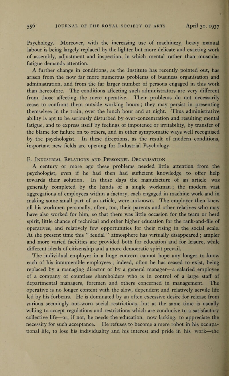 Psychology. Moreover, with the increasing use of machinery, heavy manual labour is being largely replaced by the lighter but more delicate and exacting work of assembly, adjustment and inspection, in which mental rather than muscular fatigue demands attention. A further change in conditions, as the Institute has recently pointed out, has arisen from the now far more numerous problems of business organisation and administration, and from the far larger number of persons engaged in this work than heretofore. The conditions affecting such administrators are very different from those affecting the mere operative. Their problems do not necessarily cease to confront them outside working hours ; they may persist in presenting themselves in the train, over the lunch hour and at night. Thus administrative ability is apt to be seriously disturbed by over-concentration and resulting mental fatigue, and to express itself by feelings of impotence or irritability, by transfer of the blame for failure on to others, and in other symptomatic ways well recognised by the psychologist. In these directions, as the result of modern conditions, important new fields are opening for Industrial Psychology. E. Industrial Relations and Personnel Organisation A century or more ago these problems needed little attention from the psychologist, even if he had then had sufficient knowledge to offer help towards their solution. In those days the manufacture of an article was generally completed by the hands of a single workman ; the modern vast aggregations of employees within a factory, each engaged in machine work and in making some small part of an article, were unknown. The employer then knew all his workmen personally, often, too, their parents and other relatives who may have also worked for him, so that there was little occasion for the team or held spirit, little chance of technical and other higher education for the rank-and-file of operatives, and relatively few opportunities for their rising in the social scale. At the present time this “ feudal ” atmosphere has virtually disappeared ; ampler and more varied facilities are provided both for education and for leisure, while different ideals of citizenship and a more democratic spirit prevail. The individual employer in a huge concern cannot hope any longer to know each of his innumerable employees ; indeed, often he has ceased to exist, being replaced by a managing director or by a general manager—a salaried employee of a company of countless shareholders wffio is in control of a large staff of departmental managers, foremen and others concerned in management. The operative is no longer content with the slow, dependent and relatively servile life led by his forbears. He is dominated by an often excessive desire for release from various seemingly out-worn social restrictions, but at the same time is usually willing to accept regulations and restrictions which are conducive to a satisfactory collective life—or, if not, he needs the education, now lacking, to appreciate the necessity for such acceptance. He refuses to become a mere robot in his occupa¬ tional life, to lose his individuality and his interest and pride in his work—the