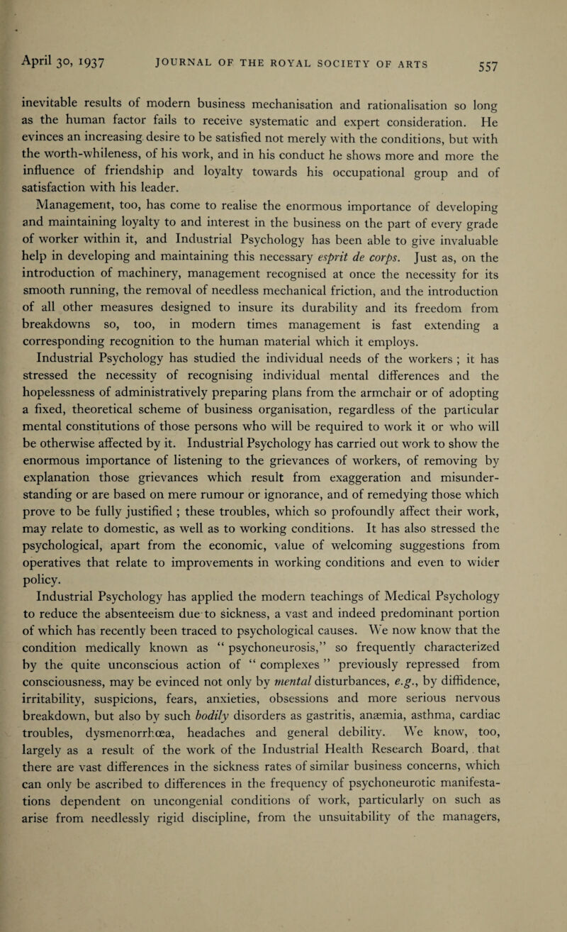 557 inevitable results of modern business mechanisation and rationalisation so long as the human factor fails to receive systematic and expert consideration. He evinces an increasing desire to be satisfied not merely with the conditions, but with the worth-whileness, of his work, and in his conduct he showrs more and more the influence of friendship and loyalty towards his occupational group and of satisfaction with his leader. Management, too, has come to realise the enormous importance of developing and maintaining loyalty to and interest in the business on the part of every grade of worker within it, and Industrial Psychology has been able to give invaluable help in developing and maintaining this necessary esprit de corps. Just as, on the introduction of machinery, management recognised at once the necessity for its smooth running, the removal of needless mechanical friction, and the introduction of all other measures designed to insure its durability and its freedom from breakdowns so, too, in modern times management is fast extending a corresponding recognition to the human material which it employs. Industrial Psychology has studied the individual needs of the workers ; it has stressed the necessity of recognising individual mental differences and the hopelessness of administratively preparing plans from the armchair or of adopting a fixed, theoretical scheme of business organisation, regardless of the particular mental constitutions of those persons who will be required to work it or who will be otherwise affected by it. Industrial Psychology has carried out work to show the enormous importance of listening to the grievances of workers, of removing by explanation those grievances which result from exaggeration and misunder¬ standing or are based on mere rumour or ignorance, and of remedying those which prove to be fully justified ; these troubles, which so profoundly affect their work, may relate to domestic, as well as to working conditions. It has also stressed the psychological, apart from the economic, value of welcoming suggestions from operatives that relate to improvements in working conditions and even to wider policy. Industrial Psychology has applied the modern teachings of Medical Psychology to reduce the absenteeism due to sickness, a vast and indeed predominant portion of which has recently been traced to psychological causes. We now know that the condition medically known as “ psychoneurosis,” so frequently characterized by the quite unconscious action of “ complexes ” previously repressed from consciousness, may be evinced not only by mental disturbances, c.g., by diffidence, irritability, suspicions, fears, anxieties, obsessions and more serious nervous breakdown, but also by such bodily disorders as gastritis, anaemia, asthma, cardiac troubles, dysmenorrhcea, headaches and general debility. We know, too, largely as a result: of the work of the Industrial Health Research Board, . that there are vast differences in the sickness rates of similar business concerns, which can only be ascribed to differences in the frequency of psychoneurotic manifesta¬ tions dependent on uncongenial conditions of work, particularly on such as arise from needlessly rigid discipline, from the unsuitability of the managers,