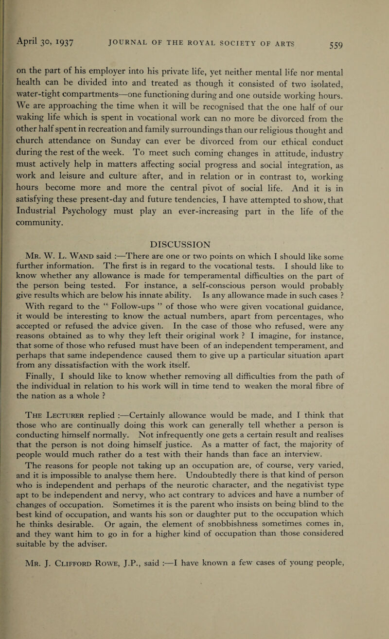 559 on the part of his employer into his private life, yet neither mental life nor mental health can be divided into and treated as though it consisted of two isolated, water-tight compartments—one functioning during and one outside working hours. We are approaching the time when it will be recognised that the one half of our waking life which is spent in vocational work can no more be divorced from the other half spent in recreation and family surroundings than our religious thought and church attendance on Sunday can ever be divorced from our ethical conduct during the rest of the week. To meet such coming changes in attitude, industry must actively help in matters affecting social progress and social integration, as work and leisure and culture after, and in relation or in contrast to, working hours become more and more the central pivot of social life. And it is in satisfying these present-day and future tendencies, I have attempted to show, that Industrial Psychology must play an ever-increasing part in the life of the community. DISCUSSION Mr. W. L. Wand said :—There are one or two points on which I should like some further information. The first is in regard to the vocational tests. I should like to know whether any allowance is made for temperamental difficulties on the part of the person being tested. For instance, a self-conscious person would probably give results which are below his innate ability. Is any allowance made in such cases ? With regard to the “ Follow-ups ” of those who were given vocational guidance, it would be interesting to know the actual numbers, apart from percentages, who accepted or refused the advice given. In the case of those who refused, were any reasons obtained as to why they left their original work ? I imagine, for instance, that some of those who refused must have been of an independent temperament, and perhaps that same independence caused them to give up a particular situation apart from any dissatisfaction with the work itself. Finally, I should like to know whether removing all difficulties from the path of the individual in relation to his work will in time tend to weaken the moral fibre of the nation as a whole ? The Lecturer replied :—Certainly allowance would be made, and I think that those who are continually doing this work can generally tell whether a person is conducting himself normally. Not infrequently one gets a certain result and realises that the person is not doing himself justice. As a matter of fact, the majority of people would much rather do a test with their hands than face an interview. The reasons for people not taking up an occupation are, of course, very varied, and it is impossible to analyse them here. Undoubtedly there is that kind of person who is independent and perhaps of the neurotic character, and the negativist type apt to be independent and nervy, who act contrary to advices and have a number of changes of occupation. Sometimes it is the parent who insists on being blind to the best kind of occupation, and wants his son or daughter put to the occupation which he thinks desirable. Or again, the element of snobbishness sometimes comes in, and they want him to go in for a higher kind of occupation than those considered suitable by the adviser. Mr. J. Clifford Rowe, J.P., said :—I have known a few cases of young people,