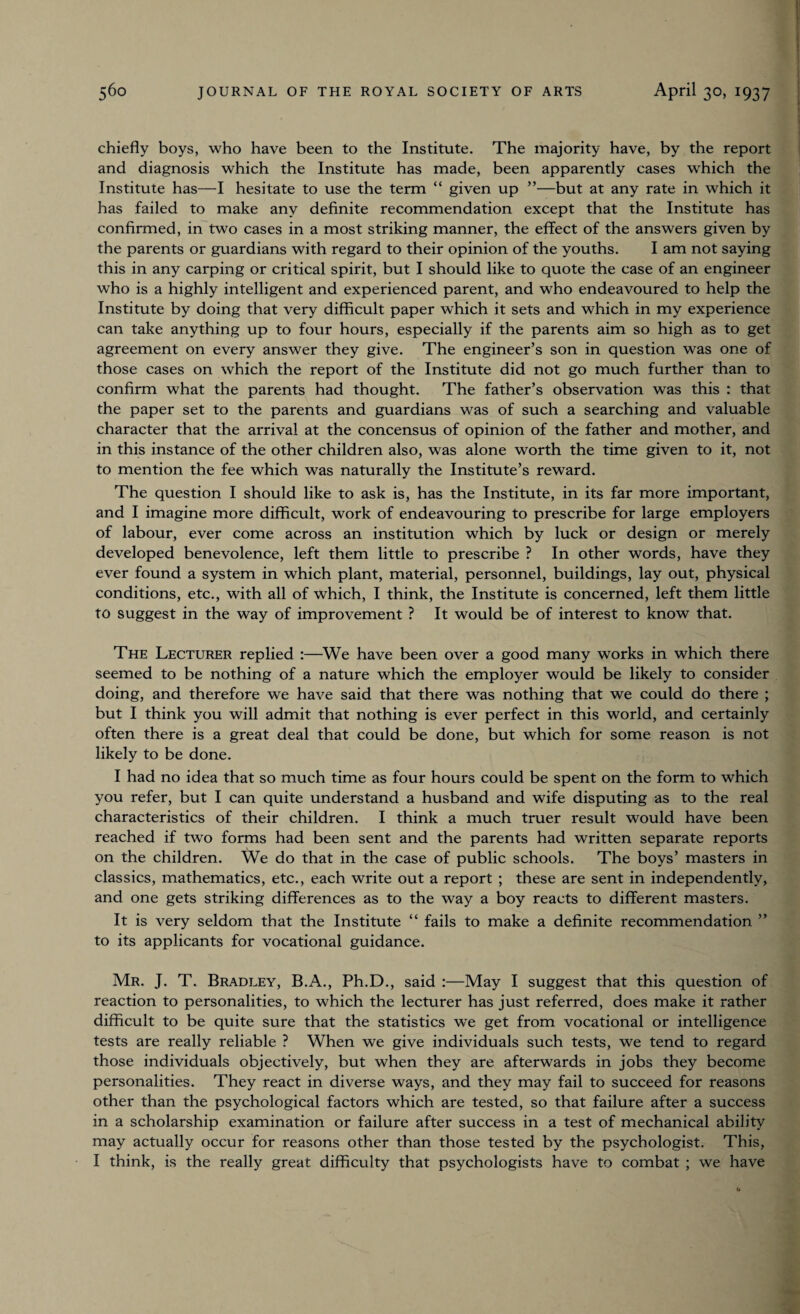 chiefly boys, who have been to the Institute. The majority have, by the report and diagnosis which the Institute has made, been apparently cases wrhich the Institute has—I hesitate to use the term “ given up ”—but at any rate in which it has failed to make any definite recommendation except that the Institute has confirmed, in two cases in a most striking manner, the effect of the answers given by the parents or guardians with regard to their opinion of the youths. I am not saying this in any carping or critical spirit, but I should like to quote the case of an engineer who is a highly intelligent and experienced parent, and who endeavoured to help the Institute by doing that very difficult paper which it sets and which in my experience can take anything up to four hours, especially if the parents aim so high as to get agreement on every answer they give. The engineer’s son in question was one of those cases on which the report of the Institute did not go much further than to confirm what the parents had thought. The father’s observation was this : that the paper set to the parents and guardians was of such a searching and valuable character that the arrival at the concensus of opinion of the father and mother, and in this instance of the other children also, was alone worth the time given to it, not to mention the fee which was naturally the Institute’s reward. The question I should like to ask is, has the Institute, in its far more important, and I imagine more difficult, work of endeavouring to prescribe for large employers of labour, ever come across an institution which by luck or design or merely developed benevolence, left them little to prescribe ? In other words, have they ever found a system in which plant, material, personnel, buildings, lay out, physical conditions, etc., with all of which, I think, the Institute is concerned, left them little to suggest in the way of improvement ? It would be of interest to know that. The Lecturer replied :—We have been over a good many works in which there seemed to be nothing of a nature which the employer would be likely to consider doing, and therefore we have said that there was nothing that we could do there ; but I think you will admit that nothing is ever perfect in this world, and certainly often there is a great deal that could be done, but which for some reason is not likely to be done. I had no idea that so much time as four hours could be spent on the form to which you refer, but I can quite understand a husband and wife disputing as to the real characteristics of their children. I think a much truer result would have been reached if twro forms had been sent and the parents had written separate reports on the children. We do that in the case of public schools. The boys’ masters in classics, mathematics, etc., each write out a report ; these are sent in independently, and one gets striking differences as to the way a boy reacts to different masters. It is very seldom that the Institute “ fails to make a definite recommendation ” to its applicants for vocational guidance. Mr. J. T. Bradley, B.A., Ph.D., said :—May I suggest that this question of reaction to personalities, to which the lecturer has just referred, does make it rather difficult to be quite sure that the statistics we get from vocational or intelligence tests are really reliable ? When we give individuals such tests, we tend to regard those individuals objectively, but when they are afterwards in jobs they become personalities. They react in diverse ways, and they may fail to succeed for reasons other than the psychological factors which are tested, so that failure after a success in a scholarship examination or failure after success in a test of mechanical ability may actually occur for reasons other than those tested by the psychologist. This, I think, is the really great difficulty that psychologists have to combat ; we have