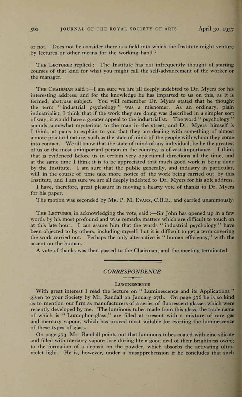 or not. Does not he consider there is a field into which the Institute might venture by lectures or other means for the working hand ? The Lecturer replied :—The Institute has not infrequently thought of starting courses of that kind for what you might call the self-advancement of the worker or the manager. The Chairman said :—I am sure we are all deeply indebted to Dr. Myers for his interesting address, and for the knowledge he has imparted to us on this, as it is termed, abstruse subject. You will remember Dr. Myers stated that he thought the term “ industrial psychology ” was a misnomer. As an ordinary, plain industrialist, I think that if the work they are doing was described in a simpler sort of way, it would have a greater appeal to the industrialist. The word “ psychology ” sounds somewhat mysterious to the man in the street, and Dr. Myers himself is I think, at pains to explain to you that they are dealing with something of almost a more practical nature, such as the state of mind of the people with whom they come into contact. We all know that the state of mind of any individual, be he the greatest of us or the most unimportant person in the country, is of vast importance. I think that is evidenced before us in certain very objectional directions all the time, and at the same time I think it is to be appreciated that much good work is being done by the Institute. I am sure that the public generally, and industry in particular, will in the course of time take more notice of the work being carried out by this Institute, and I am sure we are all deeply indebted to Dr. Myers for his able address. I have, therefore, great pleasure in moving a hearty vote of thanks to Dr. Myers for his paper. The motion was seconded by Mr. P. M. Evans, C.B.E., and carried unanimously. The Lecturer, in acknowledging the vote, said :—Sir John has opened up in a few words by his most profound and wise remarks matters which are difficult to touch on at this late hour. I can assure him that the words “ industrial psychology ” have been objected to by others, including myself, but it is difficult to get a term covering the work carried out. Perhaps the only alternative is “ human efficiency,” with the accent on the human. A vote of thanks was then passed to the Chairman, and the meeting terminated. CORRESPONDENCE Luminescence With great interest I read the lecture on “ Luminescence and its Applications ” given to your Society by Mr. Randall on January 27th. On page 376 he is so kind as to mention our firm as manufacturers of a series of fluorescent glasses which were recently developed by me. The luminous tubes made from this glass, the trade name of which is “ Lumophor-glass,” are filled at present with a mixture of rare gas and mercury vapour, which has proved most suitable for exciting the luminescence of these types of glass. On page 373 Mr. Randall points out that luminous tubes coated with zinc silicate and filled with mercury vapour lose during life a good deal of their brightness owing to the formation of a deposit on the powder, which absorbs the activating ultra¬ violet light. He is, however, under a misapprehension if he concludes that such