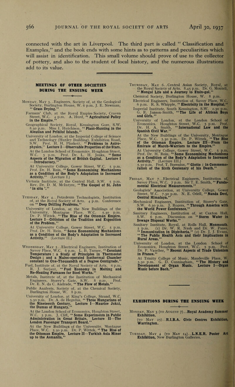 connected with the art in Liverpool. The third part is called “ Classification and Examples,” and the book ends with some hints as to patterns and peculiarities which will assist in identification. This small volume should prove of use to the collector of pottery, and also to the student of local history, and the numerous illustrations add to its value. MEETINGS QF OTHER SOCIETIES DURING THE ENSUING WEEK -<t,- Monday, May 3. .Engineers, Society of, at the Geological Society, Burlington House, W. 6 p.m. J. E. Newman, “ Grass Drying.” Farmers’ Club, at the Royal Empire Society, Craven .Street, W.C. 4 p.m. A. Hurd, “ Agricultural Policy in the Empire.” Geographical Society, Royal, Kensington Gore, S.W. 8.30 p.m. Miss I. Hutchison, “ Plant-Hunting in the Aleutian and Pribilof Islands.” University of London, at the Imperial College of Science and Technology (Huxley Building), Exhibition Road, S.W'. Prof. H. H. Plaskett, “ Problems in Astro¬ physics.” Lecture I—Observable Properties of the Stars. At the London School of Economics, Houghton Street, W.C. 5 p.m. Prof. Dr. L. H. Jenks, “ Some Aspects of the Migration of British Capital. Lecture I —Introductory.” At University College, Gower Street, W.C. 5 p.m. Prof. Dr. H. Rein, “ Some Economising Mechanisms as a Condition of the Body’s Adaptation to Increased Activity.” (Lecture I.) Victoria Institute, at the Central Hall, S.W. 5 p.m. Rev. Dr. D. M. McIntyre, “The Gospel of St. John ‘ in situ ’.” Tuesday, May 4..Petroleum Technologists, Institution of, at the Royal Society of Arts. 4 p.m. Conference on “ Deep Drilling Problems.” University of London, at the New Buildings of the University, Montague Place, W.C. 5.30 p.m. Dr. P. W’ittek, “ The Rise of the Ottoman Empire. Lecture I—Criticism of the Tradition and Exposition of the Problem.” At University College, Gower Street, W.C. 5 p.m. Prof. Dr. H. Rein, “Some Economising Mechanisms as a Condition of the Body’s Adaptation to Increased Activity.” (Lecture II.) Wednesday, May 5. .Electrical Engineers, Institution of Savoy Place, W.C. 6 p.m. L. B. Turner, “ Constant Temperature : a Study of Principles in Thermostat Design ; and a Mains-operated Isothermal Chamber constant to One-Thousandth of a Degree Centigrade.” Fuel, Institute of, at the Royal Society of Arts. 6 p.m. R. J. Sarjant, “ Fuel Economy in Melting and Re-Heating Furnaces for Steel Works.” Metals, Institute of, at the Institution of Mechanical Engineers. Storey’s Gate, S.W. 8 p.m. Prof. Dr. E. N. da C. Andrade, “ The Flow of Metals.” Public Analysts, Society of, at the Chemical Society, Burlington House, W. 8 p.m. University of London, at King’s College, Strand, W.C. 5.30 p.m. Dr. A. de Hegedus, “ Three Hungarians of the Nineteenth Century. Lecture I—Maurice Jokai, the Dumas of Hungary.” At the London School of Economics, Houghton Street, W.C. 5 p.m. J. Cliff, “ Some Experiments in Public Administration in Great Britain. Lecture II—The London Passenger Transport Board.” At the New Buildings of the University, Montague Place, W.C. 5.30 p.m. Dr. P. Wittek, “ The Rise of the Ottoman Empire. Lecture II—Turkish Asia Minor up to the Asmanlis.” Thursday, May 6..Central Asian Society, Royal, at the Royal Society of Arts. 8.45 p.m. Dr. G. Mon tell, “ Mongol Life and a Journey to Etsin-gol.” Chemical Society, Burlington House, W. 8 p.m. Electrical Engineers, Institution of, Savoy Place, W.C. 6 p.m. R. S. Whipple, “ Electricity in the Hospital.” Imperial Institute, South Kensington, S.W. 2.30 p.m. G. E. Janson-Smith, “ The Life of African Boys and Girls.” University of London, at the London School of Economics. Houghton Street, W.C. 5 p.m. Prof. Dr. H. A. Smith, “ International Law and the Spanish Civil War.” At the New Buildings of the University, Montague Place, W.C. 5.30 p.m. Dr. P. Wittek, “The Rise of the Ottoman Empire. Lecture III—From the Emirate of March-Warriors to the Empire.” At University College, Gower Street, W.C. 5 p.m. Prof. Dr. H. Rein, “ Some Economising Mechanisms as a Condition of the Body’s Adaptation to Increased Activity.” (Lecture III.) 5.30 p.m. Prof. T. Borenius, “ Giotto : in Commemo¬ ration of the Sixth Centenary of his Death.” Friday, May 7. .Electrical Engineers, Institution of, Savoy Place, W.C. 7 p.m. Sir T. E. Smith, “ Funda¬ mental Electrical Measurements.” Geologists’ Association, at University College, Gower Street, W.C. 7.30 p.m. N. E. Odell, “ Nanda Devi, Central Himalaya.” Mechanical Engineers, Institution of, Storey’s Gate, S.W. 6.30 p.m. J. Rogers, “ Through America with the World Power Conference.” Sanitary Engineers, Institution of, at Caxton Hall, S.W. 6 p.m. Discussion on “ Storm Water in Sewage Disposal Works.” Sanitary Institute, Royal, at Rolls Hall, Monmouth. 5 p.m. (1) Dr. W. R. Nash and Dr. W. Panes, “ Immunization in Diphtheria.” (2) Dr. J. J. Evans, “ The Public Health Acts and their Implications in Rural Areas.” University of London, at the London School of Economics, Houghton Street, W.C. 5 p.m. Prof. Dr. P. Vaucher, “ Recent Aspects of Trade Unionism in France.” At Trinity College of Music, Mandeville Place, W. 5.30 p.m. G. D. Cunningham, “ The History and Development of Organ Music. Lecture I—Organ Music before Bach.” EXHIBITIONS DURING THE ENSUING WEEK -<$>- Monday, May 3 (to August 7). .Royal Academy Summer Exhibition. (to May 25).. R.I.B.A. Civic Centres Exhibition, Warrington. Tuesday, May 4 (to May 14). .L.N.E.R. Poster Art Exhibition, New Burlington Galleries.