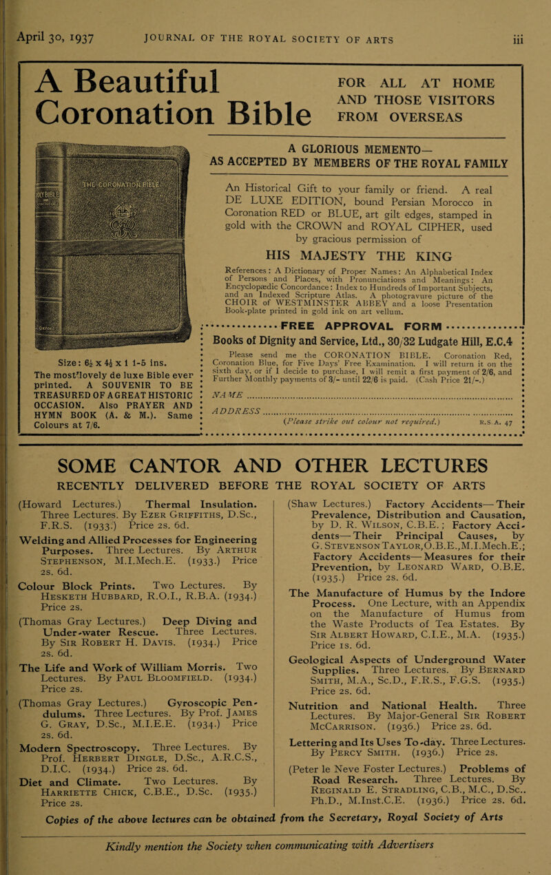 A Beautiful Coronation Bible FOR ALL AT HOME AND THOSE VISITORS FROM OVERSEAS Size: 6i x 4£ x 1 1-5 ins. The mostflovely de luxe Bible ever printed. A SOUVENIR TO BE TREASURED OF AGREAT HISTORIC OCCASION. Also PRAYER AND HYMN BOOK (A. & M.). Same Colours at 7/6. A GLORIOUS MEMENTO— AS ACCEPTED BY MEMBERS OF THE ROYAL FAMILY An Historical Gift to your family or friend. A real DE LUXE EDITION, bound Persian Morocco in Coronation RED or BLUE, art gilt edges, stamped in gold with the CROWN and ROYAL CIPHER, used by gracious permission of HIS MAJESTY THE KING References: A Dictionary of Proper Names: An Alphabetical Index of Persons and Places, with Pronunciations and Meanings: An Encyclopaedic Concordance: Index to Hundreds of Important Subjects, and an Indexed Scripture Atlas. A photogravure picture of the CHOIR of WESTMINSTER ABBEY and a loose Presentation Book-plate printed in gold ink on art vellum. .FREE APPROVAL FORM. Books of Dignity and Service, Ltd., 30/32 Ludgate Hill, E.C.4 Please send me the CORONATION BIBLE. Coronation Red, Coronation Blue, for Five Days’ Free Examination. I will return it on the sixth day, or if I decide to purchase, I will remit a first payment of 2/6, and Further Monthly payments of 3/- until 22/6 is paid. (Cash Price 21/-.) NAME . ADDRESS. (.Please strike out colour not required.) R.S.A. 47 SOME CANTOR AND OTHER LECTURES RECENTLY DELIVERED BEFORE THE ROYAL SOCIETY OF ARTS (Howard Lectures.) Thermal Insulation. Three Lectures. By Ezer Griffiths, D.Sc., F. R.S. (1933.) Price 2s. 6d. Welding and Allied Processes for Engineering Purposes. Three Lectures. By Arthur Stephenson, M.I.Mech.E. (1933.) Price 2s. 6d. Colour Block Prints. Two Lectures. By Hesketh Hubbard, R.O.I., R.B.A. (1934.) Price 2s. (Thomas Gray Lectures.) Deep Diving and Under-water Rescue. Three Lectures. By Sir Robert H. Davis. (1934.) Price 2S. 6d. The Life and Work of William Morris. Two Lectures. By Paul Bloomfield. (1934.) Price 2S. (Thomas Gray Lectures.) Gyroscopic Pen¬ dulums. Three Lectures. By Prof. James G. Gray, D.Sc., M.I.E.E. (1934.) Price 2s. 6d. Modern Spectroscopy. Three Lectures. By Prof. Herbert Dingle, D.Sc., A.R.C.S., D.I.C. (i934-) Price 2s. 6d. Diet and Climate. Two Lectures. By Harriette Chick, C.B.E., D.Sc. (1935-) Price 2s. (Shaw Lectures.) Factory Accidents—Their Prevalence, Distribution and Causation, by D. R. Wilson, C.B.E.; Factory Acci¬ dents— Their Principal Causes, by G. Stevenson Taylor,O.B.E.,M.I.Mech.E.; Factory Accidents—Measures for their Prevention, by Leonard Ward, O.B.E. (1935.) Price 2S. 6d. The Manufacture of Humus by the Indore Process. One Lecture, with an Appendix on the Manufacture of Humus from the Waste Products of Tea Estates. By Sir Albert Howard, C.I.E., M.A. (1935.) Price is. 6d. Geological Aspects of Underground Water Supplies. Three Lectures. By Bernard Smith, M.A., Sc.D., L.R.S., F.G.S. (1935.) Price 2s. 6d. Nutrition and National Health. Three Lectures. By Major-General Sir Robert McCarrison. (1936.) Price 2s. 6d. Lettering and Its Uses To-day. Three Lectures- By Percy Smith. (1936.) Price 2s. (Peter le Neve Foster Lectures.) Problems of Road Research. Three Lectures. By Reginald E. Stradling, C.B., M.C., D.Sc.. Ph.D., M.Inst.C.E. (1936.) Price 2s. 6d. Copies of the above lectures can be obtained from the Secretary, Royal Society of Arts Kindly mention the Society when communicating with Advertisers