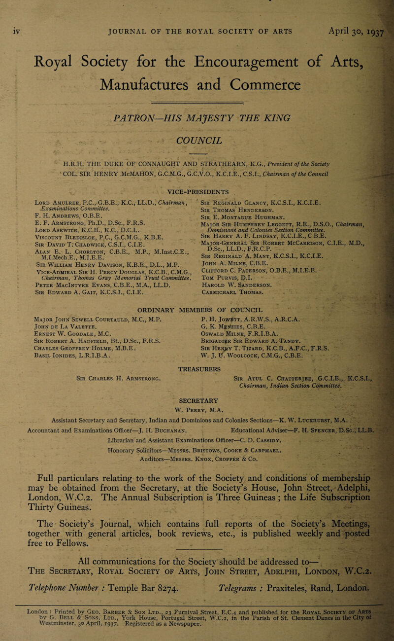 Royal Society for the Encouragement of Arts, Manufactures and Commerce PATRON—HIS MAJESTY THE KING COUNCIL H.R.H. THE DUKE OF CONNAUGHT AND STRATHEARN, K.GPresident of the Society COL. SIR HENRY McMAHON, G.C.M.G., G.C.V.O., K.C.I.E., C.S.I., Chairman of the Council VICE-PRESIDENTS Lord Amulree, P.C., G.B.E., K.C., LL.D., Chairman, Examinations Committee. F. H. Andrews, O.B.E. E. F. Armstrong, Ph.D., D.Sc., F.R.S. Lord Askwith, K.C.B., K.C., D.C.L. Viscount Bledisloe, P.C., G.C.M.G., K.B.E. Sir David T. Chadwick, C.S.I., C.I.E. Alan E. L. Chorlton, C.B.E., M.P., M.Inst.C.E., M.I.Mech.E., M.I.E.E. Sir William Henry Davison, K.B.E., D.L., M.P. Vice-Admiral Sir H. Percy Douglas, K.C.B., C.M.G., Chairman, Thomas Gray Memorial Trust Committee. Peter MacIntyre Evans, C.B.E., M.A., LL.D. Sir Edward A. Gait, K.C.S.I., C.I.E. Sir Reginald Glancy, K.C.S.I., K.C.I.E. Sir Thomas Henderson. Sir E. Montague Hughman. Major Sir Humphrey Leggett, R.E., D.S.O., Chairman, Dominions and Colonies Section Committee. Sir Harry A. F. Lindsay, K.C.I.E., C B.E. Major-General Sir Robert McCarrison, C.I.E., M.D., D.Sc., LL.D., F.R.C.P. Sir Reginald A. Mant, K.C.S.I., K.C.I.E. John A. Milne, C.B.E. Clifford C. Paterson, O.B.E., M.I.E.E. Tom Purvis, D-L Harold W. Sanderson. Carmichael Thomas. - • ORDINARY MEMBERS OF COUNCIL Major John Sewell Courtauld, M.C., M.P. John de La Valette. Ernest W. Goodale, M.C. Sir Robert A. Hadfield, Bt., D.Sc., F.R.S. Charles Geoffrey Holme, M.B.E. Basil Ionides, L.R.I.B.A. P. H. JowEtt, A.R.W.S., A.R.C.A. G. K. Menzies, C.B.E. Oswald Milne, F.R.I.B.A. Brigadier Sir Edward A. Tandy. Sir Hen^iy T. Tizard, K.C.B., A.F.C., F.R.S. W. J. U. Woolcock, C.M.G., C.B.E. Sir Charles H. Armstrong. TREASURERS Sir Atul C. Chatterjee, G.C.I.E., K.C.S.I., Chairman, Indian Section Committee. SECRETARY W. Perry, M.A. Assistant Secretary and Secretary, Indian and Dominions and Colonies Sections—K. W. Luckhurst, M.A. . ■ f ’** • '*v • -r-*. ■ • *.i•T>''V* Accountant and Examinations Officer—J. H. Buchanan. Educational Adviser—F. H. Spencer, D.Sc., LL.B. Librarian and Assistant Examinations Officer—C. D. Cassidy. Honorary Solicitors—Messrs. Bristows, Cooke & Carpmael. Auditors—Messrs. Knox, Cropper & Co. Full particulars relating to the work of the Society and conditions of membership may be obtained from the Secretary, at the Society’s House, John Street, Adelphi, London, W.C.2. The Annual Subscription is Three Guineas ; the Life Subscription Thirty Guineas. The Society’s Journal, which contains full reports of the Society’s Meetings, together with general articles, book reviews, etc., is published weekly and posted free to Fellows. All communications for the Society should be addressed to— The Secretary, Royal Society of Arts, John Street, Adelphi, London, W.C.2. Telephone Number : Temple Bar 8274. Telegrams : Praxiteles, Rand, London. London : Printed by Geo. Barber & Son Ltd., 23 Furnival Street, E.C.4 and published for the Royal Society of Arts by G. Bell & Sons, Ltd., York House, Portugal Street, W.C.2, in the Parish of St. Clement Danes in the City of Westminster, 30 April, 1937. Registered as a Newspaper.