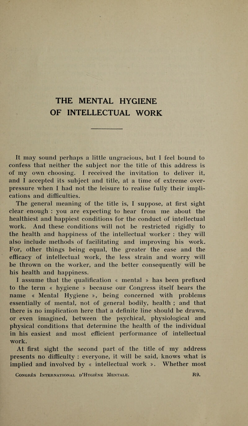 THE MENTAL HYGIENE OF INTELLECTUAL WORK It may sound perhaps a little ungracious, but I feel bound to confess that neither the subject nor the title of this address is of my own choosing. I received the invitation to deliver it, and I accepted its subject and title, at a time of extreme over¬ pressure when I had not the leisure to realise fully their impli¬ cations and difficulties. The general meaning of the title is, I suppose, at first sight clear enough : you are expecting to hear from me about the healthiest and happiest conditions for the conduct of intellectual work. And these conditions will not be restricted rigidly to the health and happiness of the intellectual worker : they will also include methods of facilitating and improving his work. For, other things being equal, the greater the ease and the efficacy of intellectual work, the less strain and worry will be thrown on the worker, and the better consequently will be his health and happiness. I assume that the qualification « mental » has been prefixed to the term « hygiene » because our Congress itself bears the name « Mental Hygiene », being concerned with problems essentially of mental, not of general bodily, health ; and that there is no implication here that a definite line should be drawn, or even imagined, between the psychical, physiological and physical conditions that determine the health of the individual in his easiest and most efficient performance of intellectual work. At first sight the second part of the title of my address presents no difficulty : everyone, it will be said, knows what is implied and involved by « intellectual work ». Whether most Congres International d’Hygiene Mentale. R9.