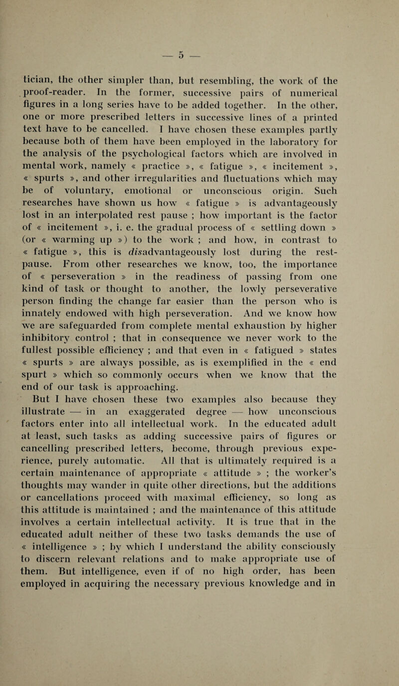 tician, the other simpler than, hut resembling, the work of the proof-reader. In the former, successive pairs of numerical figures in a long series have to be added together. In the other, one or more prescribed letters in successive lines of a printed text have to be cancelled. I have chosen these examples partly because both of them have been employed in the laboratory for the analysis of the psychological factors which are involved in mental work, namely « practice », « fatigue », « incitement », « spurts », and other irregularities and fluctuations which may be of voluntary, emotional or unconscious origin. Such researches have shown us how « fatigue » is advantageously lost in an interpolated rest pause ; how important is the factor of « incitement », i. e. the gradual process of « settling down » (or « warming up ») to the work ; and how, in contrast to « fatigue », this is dzsadvantageously lost during the rest- pause. From other researches we know, too, the importance of « perseveration » in the readiness of passing from one kind of task or thought to another, the lowly perseverative person finding the change far easier than the person who is innately endowed with high perseveration. And we know how we are safeguarded from complete mental exhaustion by higher inhibitory control ; that in consequence we never work to the fullest possible efficiency ; and that even in « fatigued » states « spurts » are always possible, as is exemplified in the « end spurt » which so commonly occurs when we know that the end of our task is approaching. But I have chosen these two examples also because they illustrate — in an exaggerated degree — how unconscious factors enter into all intellectual work. In the educated adult at least, such tasks as adding successive pairs of figures or cancelling prescribed letters, become, through previous expe¬ rience, purely automatic. All that is ultimately required is a certain maintenance of appropriate « attitude » ; the worker’s thoughts may wander in quite other directions, but the additions or cancellations proceed with maximal efficiency, so long as this attitude is maintained ; and the maintenance of this attitude * involves a certain intellectual activity. It is true that in the educated adult neither of these two tasks demands the use of « intelligence » ; by which I understand the ability consciously to discern relevant relations and to make appropriate use of them. But intelligence, even if of no high order, has been employed in acquiring the necessary previous knowledge and in