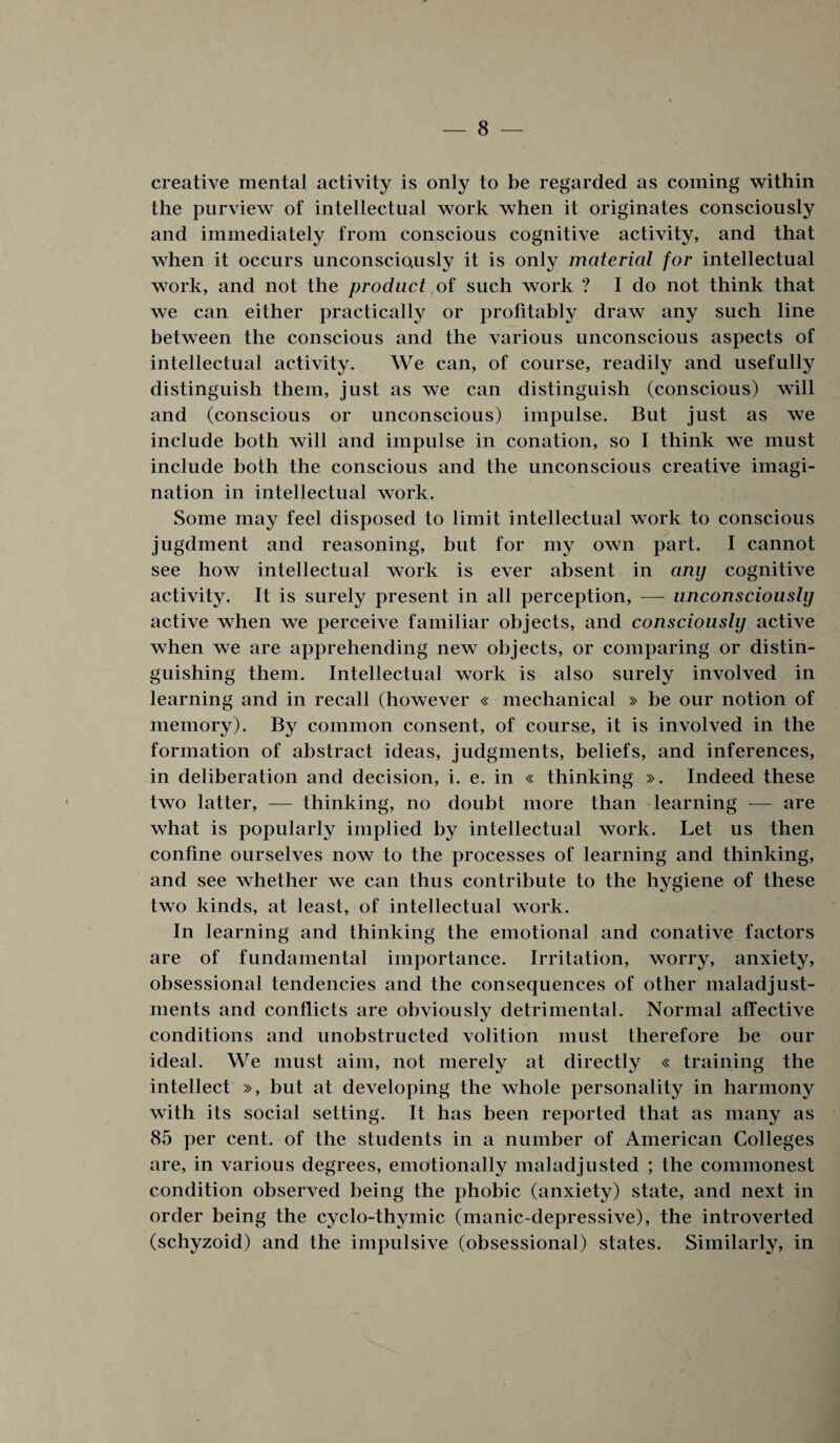 creative mental activity is only to be regarded as coming within the purview of intellectual work when it originates consciously and immediately from conscious cognitive activity, and that when it occurs unconsciously it is only material for intellectual work, and not the product of such work ? I do not think that we can either practically or profitably draw any such line between the conscious and the various unconscious aspects of intellectual activity. We can, of course, readily and usefully distinguish them, just as we can distinguish (conscious) will and (conscious or unconscious) impulse. But just as we include both will and impulse in conation, so I think we must include both the conscious and the unconscious creative imagi¬ nation in intellectual work. Some may feel disposed to limit intellectual work to conscious jugdment and reasoning, but for my own part. I cannot see how intellectual work is ever absent in any cognitive activity. It is surely present in all perception, — unconsciously active when we perceive familiar objects, and consciously active when we are apprehending new objects, or comparing or distin¬ guishing them. Intellectual work is also surely involved in learning and in recall (however « mechanical » be our notion of memory). By common consent, of course, it is involved in the formation of abstract ideas, judgments, beliefs, and inferences, in deliberation and decision, i. e. in « thinking ». Indeed these two latter, — thinking, no doubt more than learning — are what is popularly implied by intellectual work. Let us then confine ourselves now to the processes of learning and thinking, and see whether we can thus contribute to the hygiene of these two kinds, at least, of intellectual work. In learning and thinking the emotional and conative factors are of fundamental importance. Irritation, worry, anxiety, obsessional tendencies and the consequences of other maladjust¬ ments and conflicts are obviously detrimental. Normal affective conditions and unobstructed volition must therefore be our ideal. We must aim, not merely at directly « training the intellect », but at developing the whole personality in harmony with its social setting. It has been reported that as many as 85 per cent, of the students in a number of American Colleges are, in various degrees, emotionally maladjusted ; the commonest condition observed being the phobic (anxiety) state, and next in order being the cyclo-thymic (manic-depressive), the introverted (schyzoid) and the impulsive (obsessional) states. Similarly, in