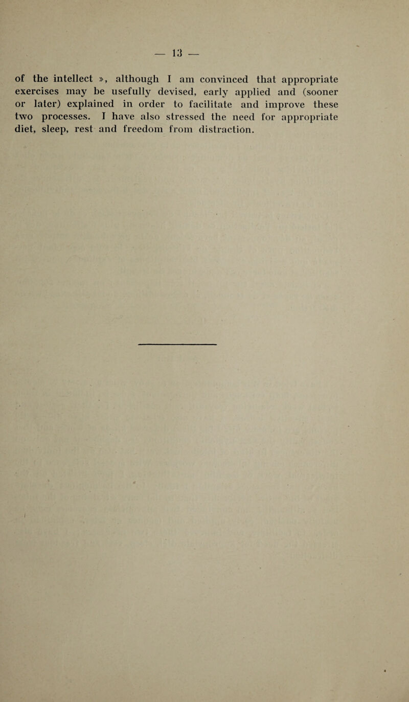 of the intellect », although I am convinced that appropriate exercises may be usefully devised, early applied and (sooner or later) explained in order to facilitate and improve these two processes. I have also stressed the need for appropriate diet, sleep, rest and freedom from distraction. i