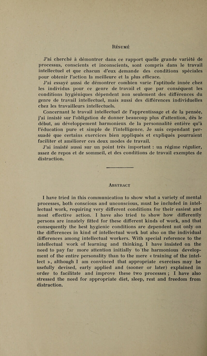 Resume J’ai cherche a demontrer dans ce rapport quelle grande variete de processus, conscients et inconscients, sont compris dans le travail intellectuel et que chacun d’eux demande des conditions speciales pour obtenir Taction la meilleure et la plus ellicace. J’ai essaye aussi de demontrer combien varie l’aptitude innee chez les individus pour ce genre de travail et que par consequent les conditions hygieniques dependent non seulement des differences du genre de travail intellectuel, mais aussi des differences individuelles chez les travailleurs intellectuels. Concernant le travail intellectuel de Tapprentissage et de la pensee, j’ai insiste sur l’obligation de donner beaucoup plus d’attention, des le debut, au developpement harmonieux de la personnalite entiere qu’a I’education pure et simple de l’intelligence. Je suis cependant per¬ suade que certains exercices bien appliques et expliques pourraient faciliter et ameliorer ces deux modes de travail. J’ai insiste aussi sur un point tres important : un regime regulier, assez de repos et de sommeil, et des conditions de travail exemptes de distraction. Abstract I have tried in this communication to show what a variety of mental processes, both conscious and unconscious, must be included in intel¬ lectual work, requiring very different conditions for their easiest and most effective action. I have also tried to show how differently persons are innately fitted for these different kinds of work, and that consequently the best hygienic conditions are dependent not only on the differences in kind of intellectual work but also on the individual differences among intellectual workers. With special reference to the intellectual work of learning and thinking, I have insisted on the need to pay far more attention initially to the harmonious develop¬ ment of the entire personality than to the mere « training of the intel¬ lect », although I am convinced that appropriate exercises may be usefully devised, early applied and (sooner or later) explained in order to facilitate and improve these two processes ; I have also stressed the need for appropriate diet, sleep, rest and freedom from distraction.