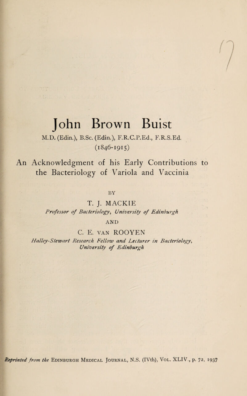 John Brown Buist M.D. (Edin.), B.Sc. (Edin.), F.R.C.P.Ed., F.R.S.Ed. (1846-1915) An Acknowledgment of his Early Contributions to the Bacteriology of Variola and Vaccinia BY T. J. MACKIE Professor of Bacteriology, University of Edinburgh AND C. E. van ROOYEN Halley-Stewart Research Fellow and Lecturer in Bacteriology, University of Edinburgh Reprinted from the Edinburgh Medical Journal, N.S. (IVth), Vol. XLIV., p. 72, 1937