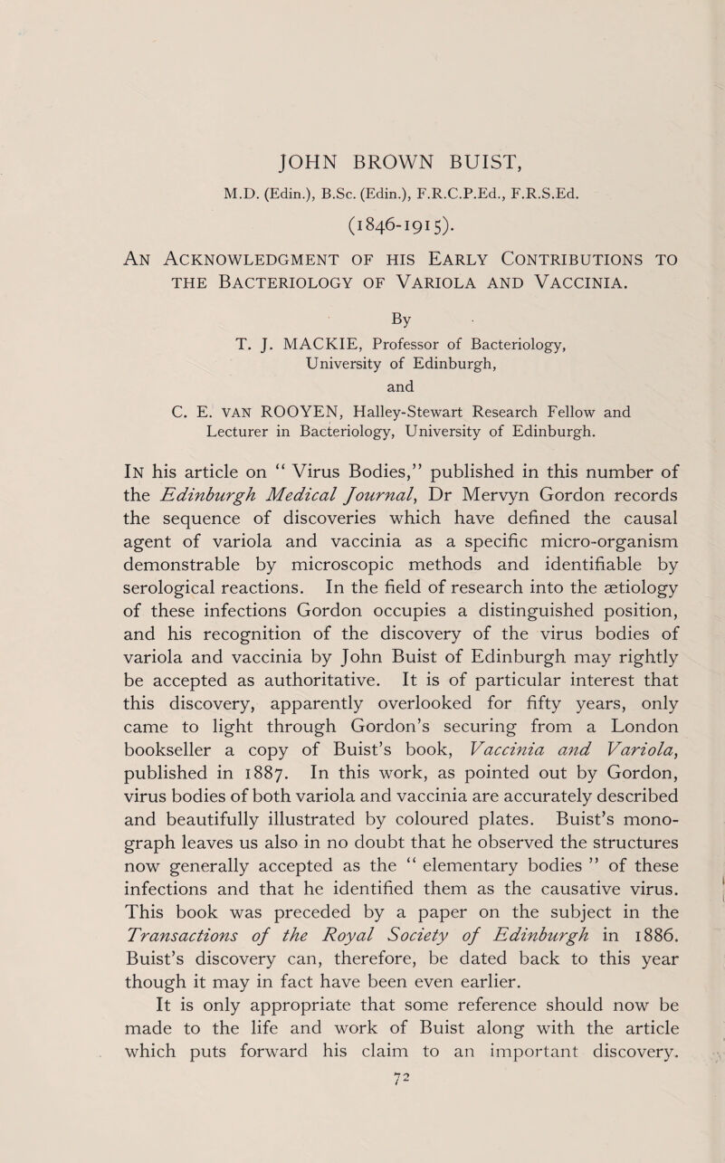 M.D. (Edin.), B.Sc. (Edin.), F.R.C.P.Ed., F.R.S.Ed. (1846-1915). An Acknowledgment of his Early Contributions to the Bacteriology of Variola and Vaccinia. By T. J. MACKIE, Professor of Bacteriology, University of Edinburgh, and C. E. VAN ROOYEN, Halley-Stewart Research Fellow and Lecturer in Bacteriology, University of Edinburgh. In his article on “ Virus Bodies,” published in this number of the Edinburgh Medical Journal, Dr Mervyn Gordon records the sequence of discoveries which have defined the causal agent of variola and vaccinia as a specific micro-organism demonstrable by microscopic methods and identifiable by serological reactions. In the field of research into the aetiology of these infections Gordon occupies a distinguished position, and his recognition of the discovery of the virus bodies of variola and vaccinia by John Buist of Edinburgh may rightly be accepted as authoritative. It is of particular interest that this discovery, apparently overlooked for fifty years, only came to light through Gordon’s securing from a London bookseller a copy of Buist’s book, Vaccinia and Variola, published in 1887. In this work, as pointed out by Gordon, virus bodies of both variola and vaccinia are accurately described and beautifully illustrated by coloured plates. Buist’s mono¬ graph leaves us also in no doubt that he observed the structures now generally accepted as the “ elementary bodies ” of these infections and that he identified them as the causative virus. This book was preceded by a paper on the subject in the Transactions of the Royal Society of Edinburgh in 1886. Buist’s discovery can, therefore, be dated back to this year though it may in fact have been even earlier. It is only appropriate that some reference should now be made to the life and work of Buist along with the article which puts forward his claim to an important discovery.