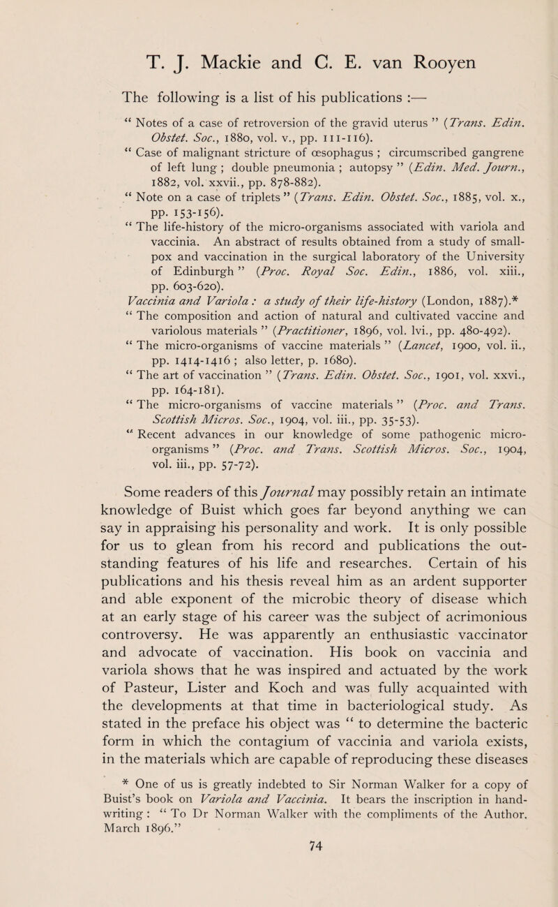 The following is a list of his publications :— “ Notes of a case of retroversion of the gravid uterus ” {Trans. Edin. Obstet. Soc., 1880, vol. v., pp. m-116). “ Case of malignant stricture of oesophagus ; circumscribed gangrene of left lung ; double pneumonia ; autopsy ” {Edin. Med. Journ., 1882, vol. xxvii., pp. 878-882). “ Note on a case of triplets ” {Trans. Edin. Obstet. Soc., 1885, vol. x., PP- 153156). “ The life-history of the micro-organisms associated with variola and vaccinia. An abstract of results obtained from a study of small¬ pox and vaccination in the surgical laboratory of the University of Edinburgh ” {Proc. Royal Soc. Edin., 1886, vol. xiii., pp. 603-620). Vaccinia and Variola : a study of their life-history (London, 1887).* “ The composition and action of natural and cultivated vaccine and variolous materials ” {Practitioner, 1896, vol. lvi., pp. 480-492). “ The micro-organisms of vaccine materials ” {Lancet, 1900, vol. ii., pp. 1414-1416 ; also letter, p. 1680). “ The art of vaccination ” {Trans. Edin. Obstet. Soc., 1901, vol. xxvi., pp. 164-181). “ The micro-organisms of vaccine materials ” {Proc. and Trans. Scottish Micros. Soc., 1904, vol. iii., pp. 35-53). iA Recent advances in our knowledge of some pathogenic micro¬ organisms ” {Proc. a?id Trans. Scottish Micros. Soc., 1904, vol. iii., pp. 57-72). Some readers of this Journal may possibly retain an intimate knowledge of Buist which goes far beyond anything we can say in appraising his personality and work. It is only possible for us to glean from his record and publications the out¬ standing features of his life and researches. Certain of his publications and his thesis reveal him as an ardent supporter and able exponent of the microbic theory of disease which at an early stage of his career was the subject of acrimonious controversy. He was apparently an enthusiastic vaccinator and advocate of vaccination. His book on vaccinia and variola shows that he was inspired and actuated by the work of Pasteur, Lister and Koch and was fully acquainted with the developments at that time in bacteriological study. As stated in the preface his object was “ to determine the bacteric form in which the contagium of vaccinia and variola exists, in the materials which are capable of reproducing these diseases * One of us is greatly indebted to Sir Norman Walker for a copy of Buist’s book on Variola and Vaccinia. It bears the inscription in hand¬ writing : “ To Dr Norman Walker with the compliments of the Author. March 1896.”