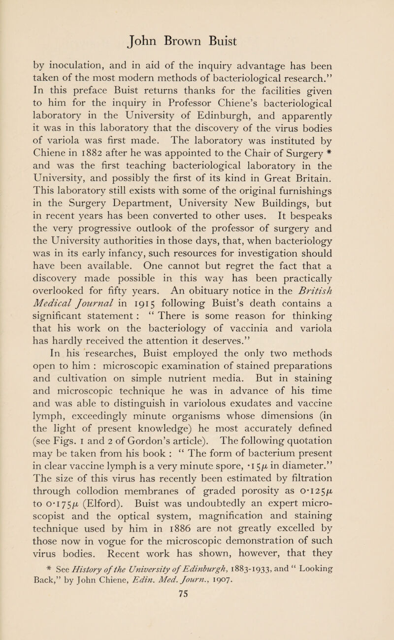 by inoculation, and in aid of the inquiry advantage has been taken of the most modern methods of bacteriological research.” In this preface Buist returns thanks for the facilities given to him for the inquiry in Professor Chiene’s bacteriological laboratory in the University of Edinburgh, and apparently it was in this laboratory that the discovery of the virus bodies of variola was first made. The laboratory was instituted by Chiene in 1882 after he was appointed to the Chair of Surgery * and was the first teaching bacteriological laboratory in the University, and possibly the first of its kind in Great Britain. This laboratory still exists with some of the original furnishings in the Surgery Department, University New Buildings, but in recent years has been converted to other uses. It bespeaks the very progressive outlook of the professor of surgery and the University authorities in those days, that, when bacteriology was in its early infancy, such resources for investigation should have been available. One cannot but regret the fact that a discovery made possible in this way has been practically overlooked for fifty years. An obituary notice in the British Medical Journal in 1915 following Buist’s death contains a significant statement : “ There is some reason for thinking that his work on the bacteriology of vaccinia and variola has hardly received the attention it deserves.” In his researches, Buist employed the only two methods open to him : microscopic examination of stained preparations and cultivation on simple nutrient media. But in staining and microscopic technique he was in advance of his time and was able to distinguish in variolous exudates and vaccine lymph, exceedingly minute organisms whose dimensions (in the light of present knowledge) he most accurately defined (see Figs. 1 and 2 of Gordon’s article). The following quotation may be taken from his book : “ The form of bacterium present in clear vaccine lymph is a very minute spore, *i 5/x in diameter.” The size of this virus has recently been estimated by filtration through collodion membranes of graded porosity as o-i25ju, to o*i75/z (Elford). Buist was undoubtedly an expert micro- scopist and the optical system, magnification and staining technique used by him in 1886 are not greatly excelled by those now in vogue for the microscopic demonstration of such virus bodies. Recent work has shown, however, that they * See History of the University of Edinburgh, 1883-1933, and “ Looking Back,” by John Chiene, Edin. Med. Journ., 1907.