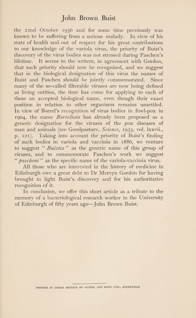 the 22nd October 1936 and for some time previously was known to be suffering from a serious malady. In view of his state of health and out of respect for his great contributions to our knowledge of the variola virus, the priority of Buist’s discovery of the virus bodies was not stressed during Paschen’s lifetime. It seems to the writers, in agreement with Gordon, that such priority should now be recognised, and we suggest that in the biological designation of this virus the names of Buist and Paschen should be jointly commemorated. Since many of the so-called filterable viruses are now being defined as living entities, the time has come for applying to each of these an accepted biological name, even though their exact position in relation to other organisms remains unsettled. In view of Borrel’s recognition of virus bodies in fowl-pox in 1904, the name Borreliota has already been proposed as a generic designation for the viruses of the pox diseases of man and animals (see Goodpasture, Science, 1933, vol. lxxvii., p. 121). Taking into account the priority of Buist’s finding of such bodies in variola and vaccinia in 1886, we venture to suggest “ Buistia ” as the generic name of this group of viruses, and to commemorate Paschen’s work we suggest “ pascheni ” as the specific name of the variola-vaccinia virus. All those who are interested in the history of medicine in Edinburgh owe a great debt to Dr Mervyn Gordon for having brought to light Buist’s. discovery and for his authoritative recognition of it. In conclusion, we offer this short article as a tribute to the memory of a bacteriological research worker in the University of Edinburgh of fifty years ago—John Brown Buist. PRINTED IN GREAT BRITAIN BY OLIVER AND BOYD LTD., EDINBURGH