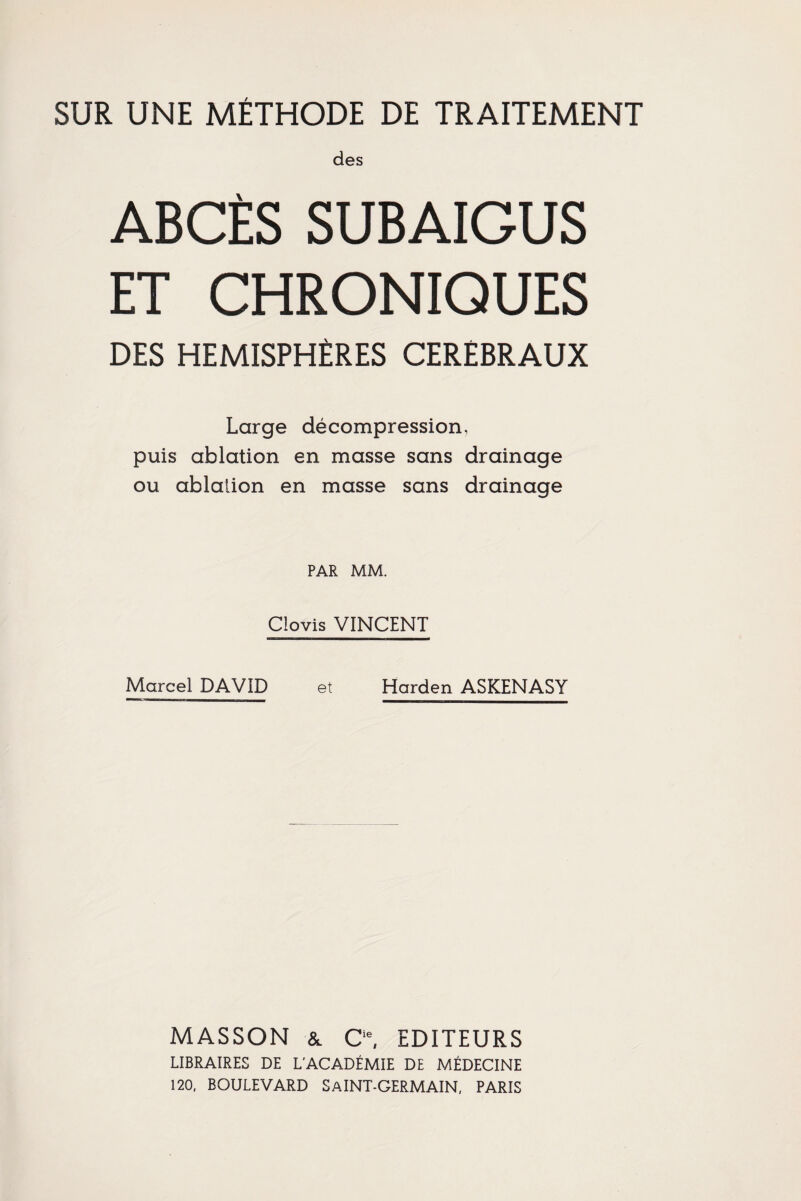 des ABCÈS SUBAIGUS ET CHRONIQUES DES HEMISPHERES CEREBRAUX Large décompression, puis ablation en masse sans drainage ou ablation en masse sans drainage PAR MM. Clovis VINCENT Marcel DAVID et Harden ASKENASY MASSON & Cie, EDITEURS LIBRAIRES DE L'ACADÉMIE DE MÉDECINE 120, BOULEVARD SaINT-GERMAIN, PARIS