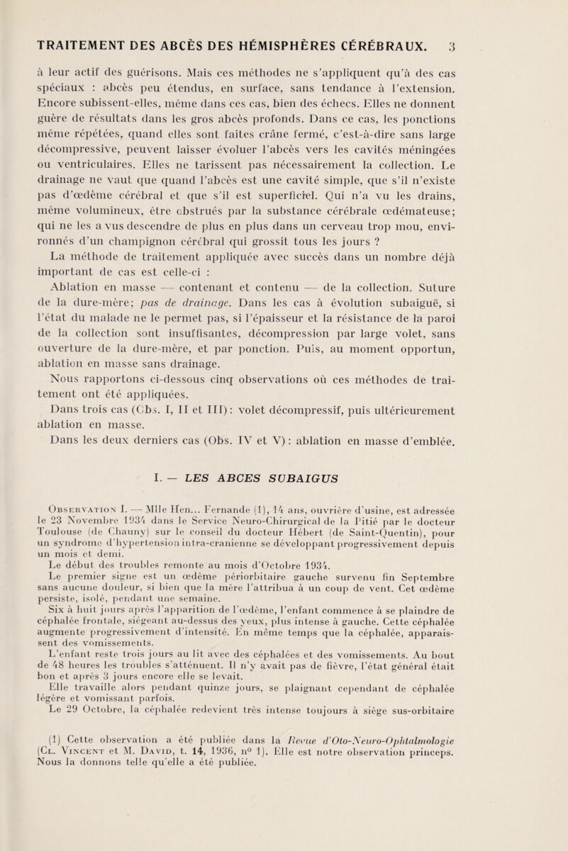 à leur actif des guérisons. Mais ces méthodes ne s’appliquent qu’à des cas spéciaux : abcès peu étendus, en surface, sans tendance à l’extension. Encore subissent-elles, même dans ces cas, bien des échecs. Elles ne donnent guère de résultats dans les gros abcès profonds. Dans ce cas, les ponctions même répétées, quand elles sont faites crâne fermé, c’est-à-dire sans large décompressive, peuvent laisser évoluer l’abcès vers les cavités méningées ou ventriculaires. Elles ne tarissent pas nécessairement la collection. Le drainage ne vaut que quand l’abcès est une cavité simple, que s’il n’existe pas d’œdème cérébral et que s’il est superficiel. Qui n’a vu les drains, même volumineux, être obstrués par la substance cérébrale œdémateuse; qui ne les a vus descendre de plus en plus dans un cerveau trop mou, envi¬ ronnés d’un champignon cérébral qui grossit tous les jours ? La méthode de traitement appliquée avec succès dans un nombre déjà important de cas est celle-ci : Ablation en masse —- contenant et contenu — de la collection. Suture de la dure-mère; pas de drainage. Dans les cas à évolution subaiguë, si l’état du malade ne le permet pas, si l’épaisseur et la résistance de la paroi de la collection sont insuffisantes, décompression par large volet, sans ouverture de la dure-mère, et par ponction. Puis, au moment opportun, ablation en masse sans drainage. Nous rapportons ci-dessous cinq observations où ces méthodes de trai¬ tement ont été appliquées. Dans trois cas (Cbs. I, II et III) : volet décompressif, puis ultérieurement ablation en masse. Dans les deux derniers cas (Obs. IV et Y) : ablation en masse d’emblée. I. — LES ABCES SÜBAIGUS Observation I. —- Mlle Hen... Fernande (1), 14 ans, ouvrière d’usine, est adressée le 23 Novembre 1934 dans le Service Neuro-Chirurgical de la Pitié par le docteur Toulouse (de Chauny) sur le conseil du docteur Hébert (de Saint-Quentin), pour un syndrome d'hypertension intra-cranienne se développant progressivement depuis un mois et demi. Le début des troubles remonte au mois d’Octobre 1934. Le premier signe est un œdème périorbitaire gauche survenu fin Septembre sans aucune douleur, si bien que la mère l’attribua à un coup de vent. Cet œdème persiste, isolé, pendant une semaine. Six à huit jours après l’apparition de l’œdème, l’enfant commence à se plaindre de céphalée frontale, siégeant au-dessus des yeux, plus intense à gauche. Cette céphalée augmente progressivement d’intensité. En meme temps que la céphalée, apparais¬ sent des vomissements. L’enfant reste trois jours au lit avec des céphalées et des vomissements. Au bout de 48 heures les troubles s’atténuent. Il n’y avait pas de fièvre, l’état général était bon et après 3 jours encore elle se levait. Elle travaille alors pendant quinze jours, se plaignant cependant de céphalée légère et vomissant parfois. Le 29 Octobre, la céphalée redevient très intense toujours à siège sus-orbitaire (1) Cette observation a été publiée dans la Revue d’Oto-Neuro-Ophtalmologie (Cl. Vincent et M. David, t. 14, 1936, n° 1). Elle est notre observation princeps. Nous la donnons telle qu’elle a été publiée.