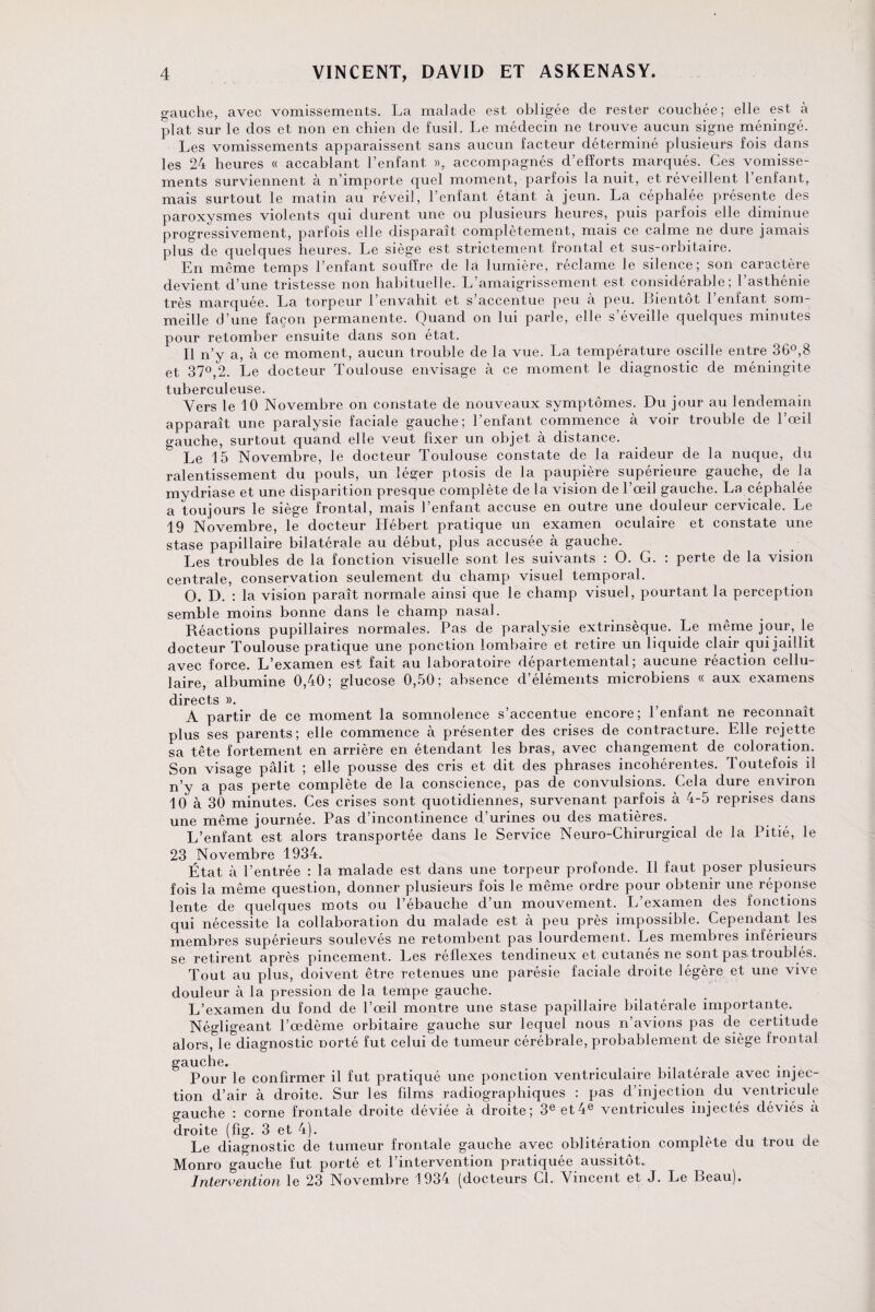 gauche, avec vomissements. La malade est obligée de rester couchée; elle est à plat sur le dos et non en chien de fusil. Le médecin ne trouve aucun signe méningé. Les vomissements apparaissent sans aucun facteur déterminé plusieurs fois dans les 24 heures « accablant l’enfant », accompagnés d’efforts marqués. Ces vomisse¬ ments surviennent à n’importe quel moment, parfois la nuit, et réveillent 1 enfant, mais surtout le matin au réveil, l’enfant étant à jeun. La céphalée présente des paroxysmes violents qui durent une ou plusieurs heures, puis parfois elle diminue progressivement, parfois elle disparaît complètement, mais ce calme ne dure jamais plus de quelques heures. Le siège est strictement frontal et sus-orbitaire. En même temps l’enfant souffre de la lumière, réclame le silence; son caractère devient d’une tristesse non habituelle. L’amaigrissement est considérable; l’asthénie très marquée. La torpeur l’envahit et s’accentue peu à peu. Bientôt l’enfant som¬ meille d’une façon permanente. Quand on lui parle, elle s’éveille quelques minutes pour retomber ensuite dans son état. Il n’y a, à ce moment, aucun trouble de la vue. La température oscille entre 36°,8 et 37°,2. Le docteur Toulouse envisage à ce moment le diagnostic de méningite tuberculeuse. Vers le 10 Novembre on constate de nouveaux symptômes. Du jour au lendemain apparaît une paralysie faciale gauche; l’enfant commence à voir trouble de l’œil gauche, surtout quand elle veut fixer un objet à distance. Le 15 Novembre, le docteur Toulouse constate de la raideur de la nuque, du ralentissement du pouls, un léger ptosis de la paupière supérieure gauche, de la mydriase et une disparition presque complète de la vision de l’œil gauche. La céphalée a toujours le siège frontal, mais l’enfant accuse en outre une douleur cervicale. Le 19 Novembre, le docteur Hébert pratique un examen oculaire et constate une stase papillaire bilatérale au début, plus accusée à gauche. Les troubles de la fonction visuelle sont les suivants : O. G. : perte de la vision centrale, conservation seulement du champ visuel temporal. O. D. : la vision paraît normale ainsi que le champ visuel, pourtant la perception semble moins bonne dans le champ nasal. Réactions pupillaires normales. Pas de paralysie extrinsèque. Le même jour, le docteur Toulouse pratique une ponction lombaire et retire un liquide clair qui jaillit avec force. L’examen est fait au laboratoire départemental; aucune réaction cellu¬ laire, albumine 0,40; glucose 0,50; absence d éléments microbiens « aux examens directs ». £ A partir de ce moment la somnolence s’accentue encore; l’enfant ne reconnaît plus ses parents; elle commence à présenter des crises de contracture. Elle rejette sa tête fortement en arrière en étendant les bras, avec changement de coloration. Son visage pâlit ; elle pousse des cris et dit des phrases incohérentes. Toutefois il n’y a pas perte complète de la conscience, pas de convulsions. Cela dure environ 10 à 30 minutes. Ces crises sont quotidiennes, survenant parfois à 4-5 reprises dans une même journée. Pas d’incontinence d’urines ou des matières. L’enfant est alors transportée dans le Service Neuro-Chirurgical de la Pitié, le 23 Novembre 1934. État à l’entrée : la malade est dans une torpeur profonde. Il faut poser plusieurs fois la même question, donner plusieurs fois le même ordre pour obtenir une réponse lente de quelques mots ou l’ébauche d’un mouvement. L’examen des fonctions qui nécessite la collaboration du malade est à peu près impossible. Cependant les membres supérieurs soulevés ne retombent pas lourdement. Les membres inférieurs se retirent après pincement. Les réflexes tendineux et cutanés ne sont pas troublés. Tout au plus, doivent être retenues une parésie faciale droite légère et une vive douleur à la pression de la tempe gauche. L’examen du fond de l’œil montre une stase papillaire bilatérale importante. Négligeant l’œdème orbitaire gauche sur lequel nous n’avions pas de certitude alors, le diagnostic Dorté fut celui de tumeur cérébrale, probablement de siège frontal gauche. i , Pour le confirmer il fut pratiqué une ponction ventriculaire bilatérale avec injec¬ tion d’air à droite. Sur les films radiographiques : pas d’injection du ventricule gauche : corne frontale droite déviée à droite; 3e et4e ventricules injectés déviés à droite (fig. 3 et 4). Le diagnostic de tumeur frontale gauche avec oblitération complète du trou de Monro gauche fut porté et l’intervention pratiquée aussitôt. Intervention le 23 Novembre 1934 [docteurs Cl. Vincent et J. Le Beau).