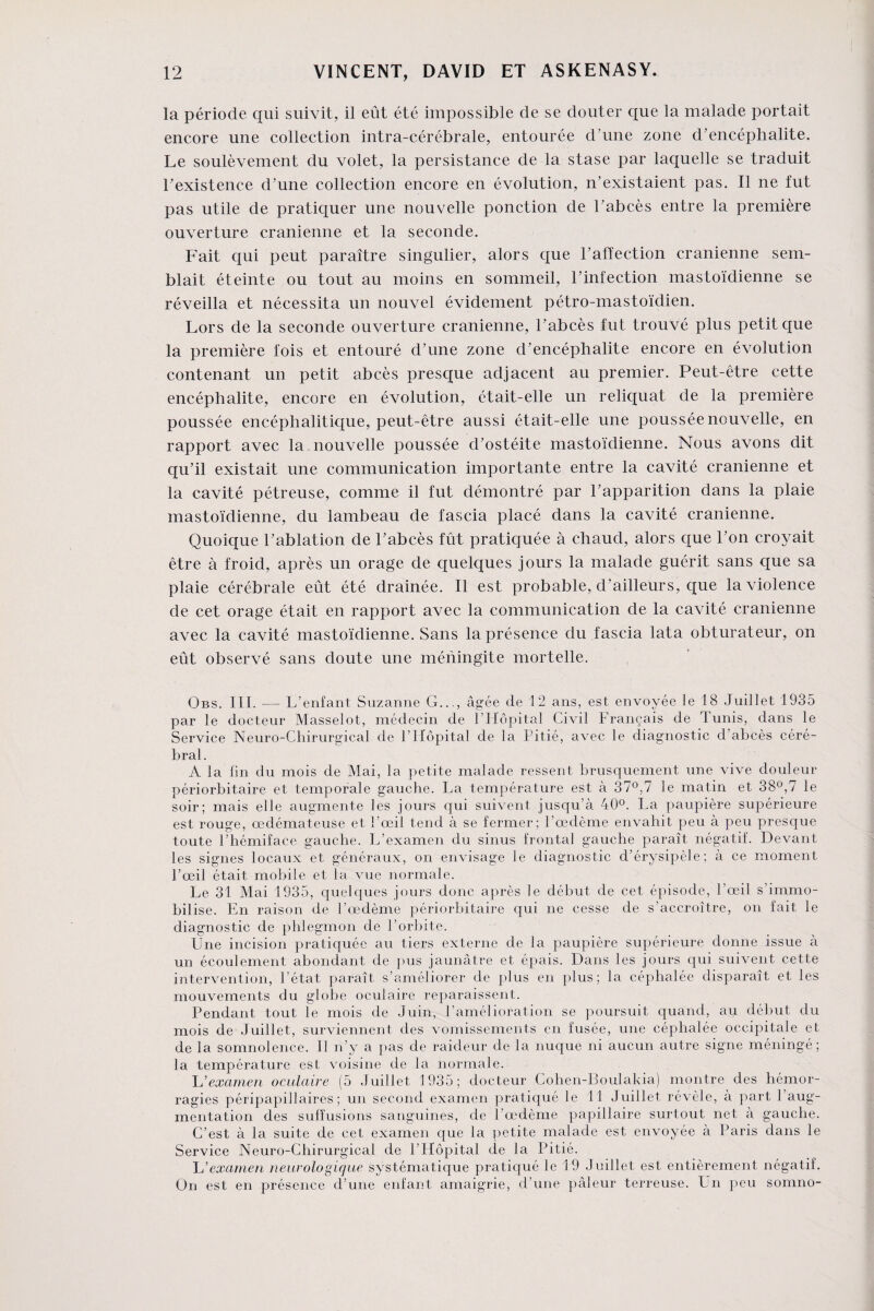 la période qui suivit, il eût été impossible de se douter que la malade portait encore une collection intra-cérébrale, entourée d'une zone d’encéphalite. Le soulèvement du volet, la persistance de la stase par laquelle se traduit T existence d’une collection encore en évolution, n’existaient pas. Il ne fut pas utile de pratiquer une nouvelle ponction de l’abcès entre la première ouverture crânienne et la seconde. Fait qui peut paraître singulier, alors que l’affection crânienne sem¬ blait éteinte ou tout au moins en sommeil, l’infection mastoïdienne se réveilla et nécessita un nouvel évidement pétro-mastoïdien. Lors de la seconde ouverture crânienne, l’abcès fut trouvé plus petit que la première fois et entouré d’une zone d’encéphalite encore en évolution contenant un petit abcès presque adjacent au premier. Peut-être cette encéphalite, encore en évolution, était-elle un reliquat de la première poussée encéphalitique, peut-être aussi était-elle une poussée nouvelle, en rapport avec la nouvelle poussée d’ostéite mastoïdienne. Nous avons dit qu’il existait une communication importante entre la cavité crânienne et la cavité pétreuse, comme il fut démontré par l’apparition dans la plaie mastoïdienne, du lambeau de fascia placé dans la cavité crânienne. Quoique l’ablation de l’abcès fût pratiquée à chaud, alors que l’on croyait être à froid, après un orage de quelques jours la malade guérit sans que sa plaie cérébrale eût été drainée. Il est probable, d’ailleurs, que la violence de cet orage était en rapport avec la communication de la cavité crânienne avec la cavité mastoïdienne. Sans la présence du fascia lata obturateur, on eût observé sans doute une méningite mortelle. Obs. III. — L’enfant Suzanne G..., âgée de 12 ans, est envoyée le 18 Juillet 1935 par le docteur Masselot, médecin de l’Hôpital Civil Français de Tunis, dans le Service Neuro-Chirurgical de l’Hôpital de la Pitié, avec le diagnostic d’abcès céré¬ bral . A la fin du mois de Mai, la petite malade ressent brusquement une vive douleur périorbitaire et temporale gauche. La température est à 37°,7 le matin et 38°,7 le soir; mais elle augmente les jours qui suivent jusqu’à 40°. La paupière supérieure est rouge, œdémateuse et l’œil tend à se fermer; l’œdème envahit peu à peu presque toute l’hémiface gauche. L’examen du sinus frontal gauche paraît négatif. Devant les signes locaux et généraux, on envisage le diagnostic d’érysipèle; à ce moment l’œil était mobile et la vue normale. Le 31 Mai 1935, quelques jours donc après le début de cet épisode, l’œil s’immo¬ bilise. En raison de l’œdème périorbitaire qui ne cesse de s’accroître, on fait le diagnostic de phlegmon de l’orbite. Une incision pratiquée au tiers externe de la paupière supérieure donne issue à un écoulement abondant de pus jaunâtre et épais. Dans les jours qui suivent cette intervention, l’état paraît s’améliorer de plus en plus; la céphalée disparaît et les mouvements du globe oculaire reparaissent. Pendant tout le mois de Juin, l’amélioration se poursuit quand, au début du mois de Juillet, surviennent des vomissements en fusée, une céphalée occipitale et de la somnolence. 11 n’y a pas de raideur de la nuque ni aucun autre signe méningé; la température est voisine de la normale. L'examen oculaire (5 Juillet 1935; docteur Cohen-Boulakia) montre des hémor¬ ragies péripapillaires ; un second examen pratiqué le 11 Juillet révèle, à part 1 aug¬ mentation des suffusions sanguines, de l’œdème papillaire surtout net à gauche. C’est à la suite de cet examen que la petite malade est envoyée à Paris dans le Service Neuro-Chirurgical de l’Hôpital de la Pitié. L’examen neurologique systématique pratiqué le 19 Juillet est entièrement négatif. On est en présence d’une enfant amaigrie, d’une pâleur terreuse. Un peu somno-
