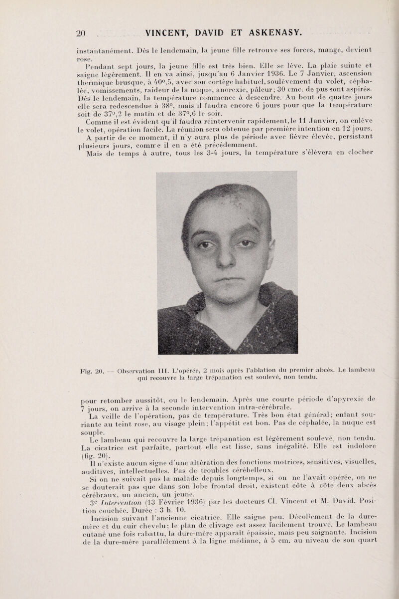 instantanément. Dès le lendemain, la jeune fille retrouve ses forces, mange, devient rose. Pendant sept jours, la jeune fille est très bien. Elle se lève. La plaie suinte et saigne légèrement. Il en va ainsi, jusqu’au 6 Janvier 1936. Le 7 Janvier, ascension thermique brusque, à 40°,5, avec son cortège habituel, soulèvement du volet, cépha¬ lée, vomissements, raideur de la nuque, anorexie, pâleur; 30 cmc. de pus sont aspirés. Dès le lendemain, la température commence à descendre. Au bout de quatre jours elle sera redescendue à 38°, mais il faudra encore 6 jours pour que la température soit de 37°,2 le matin et de 37°,6 le soir. Comme il est évident qu’il faudra réintervenir rapidement, le 11 Janvier, on enlève le volet, opération facile. La réunion sera obtenue par première intention en 12 jours. A partir de ce moment, il n’y aura plus de période avec fièvre élevée, persistant plusieurs jours, comire il en a été précédemment. Mais de temps à autre, tous les 3-4 jours, la température s’élèvera en clocher Fig. 20. — Observation III. L’opérée, 2 mois après l’ablation du premier abcès. Le lambeau qui recouvre la large trépanation est soulevé, non tendu. pour retomber aussitôt, ou le lendemain. Après une courte période d’apyrexie de 7 jours, on arrive à la seconde intervention intra-cérébrale. La veille de l’opération, pas de température. Très bon état général; enfant sou¬ riante au teint rose, au visage plein; l’appétit est bon. Pas de céphalée, la nuque est souple. Le lambeau qui recouvre la large trépanation est légèrement soulevé, non tendu. La cicatrice est parfaite, partout elle est lisse, sans inégalité. Elle est indolore (fig. 20). . Il n’existe aucun signe d’une altération des fonctions motrices, sensitives, visuelles, auditives, intellectuelles. Pas de troubles cérébelleux. Si on ne suivait pas la malade depuis longtemps, si on ne l’avait opérée, on ne se douterait pas que dans son lobe frontal droit, existent côte à côte deux abcès cérébraux, un ancien, un jeune. 3e Intervention (13 Février 1936) par les docteurs Cl. Vincent et M. David. Posi¬ tion couchée. Durée : 3 h. 10. Incision suivant l’ancienne cicatrice. Elle saigne peu. Décollement de la dure- mère et du cuir chevelu; le plan de clivage est assez facilement trouvé. Le lambeau cutané une fois rabattu, la dure-mère apparaît épaissie, mais peu saignante. Incision de la dure-mère parallèlement à la ligne médiane, à 5 cm. au niveau de son quart