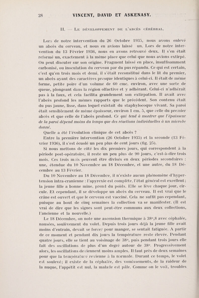 II. — Le développement de l’abcès cérébral. Lors de notre intervention dn 26 Octobre 1935, nous avons enlevé un abcès du cerveau, et nous en avions laissé un. Lors de notre inter¬ vention du 13 Février 1936, nous en avons retrouvé deux. Il s’en était reformé un, exactement à la même place que celui que nous avions extirpé. On peut discuter sur son origine. Fragment laissé en place, insuffisamment carbonisé, ou inoculation du cerveau par du pus répandu. Ce qui est certain, c’est qu’en trois mois et demi, il s’était reconstitué dans le lit du premier, un abcès ayant des caractères presque identiques à celui-ci. Il était de même forme, petite poire d’un volume de 60 cmc. environ, avec une sorte de queue, plongeant dans la région olfactive et y adhérant. Celui-ci n’adhérait pas à la faux, et cela facilita grandement son extirpation. Il avait avec l’abcès profond les mêmes rapports que le précédent. Son contenu était du pus jaune, lisse, dans lequel existait du staphylocoque vivant. Sa paroi était sensiblement de même épaisseur, environ 1 cm. 5, que celle du premier abcès et que celle de l’abcès profond. Ce qui tend à montrer que l’épaisseur de la paroi dépend moins du temps que des réactions individuelles à un microbe donné. Quelle a été l’évolution clinique de cet abcès ? Entre la première intervention (26 Octobre 1935) et la seconde (13 Fé¬ vrier 1936), il s’est écuolé un peu plus de cent jours (fig. 25). Si nous mettons de côté les dix premiers jours, qui correspondent à la période post-opératoire, il reste un peu plus de 90 jours, c’est-à-dire trois mois. Ces trois mois peuvent être divisés en deux périodes secondaires : une, étendue du 10 Novembre au 18 Décembre, et une autre, du 18 Dé¬ cembre au 13 Février. Du 10 Novembre au 18 Décembre, il n’existe aucun phénomène d’hyper¬ tension intra-cranienne : l’apyrexie est complète, l’état général est excellent; la jeune fille a bonne mine, prend du poids. Elle se lève chaque jour, cir¬ cule. Et cependant, il se développe un abcès du cerveau. Il est vrai que le crâne est ouvert et que le cerveau est vacciné. Cela ne suffît pas cependant, puisque au bout de cinq semaines la collection va se manifester. (Il est vrai de dire que les signes sont peut-être communs aux deux collections, l’ancienne et la nouvelle.) Le 18 Décembre, on note une ascension thermique à 38°,8 avec céphalée, nausées, soulèvement du volet. Depuis trois jours déjà la jeune fdle avait moins d’entrain, devait se forcer pour manger, se sentait fatiguée. A partir de ce moment et pendant dix jours la température reste élevée. Pendant quatre jours, elle se tient au voisinage de 38°, puis pendant trois jours elle fait des oscillations de plus d’un degré autour de 38°. Progressivement alors, les oscillations deviennent moins amples. Il faut près de deux semaines pour que la température revienne à la normale. Durant ce temps, le volet est soulevé; il existe de la céphalée, des vomissements, de la raideur de la nuque, l’appétit est nul, la malade est pâle. Comme on le voit, troubles