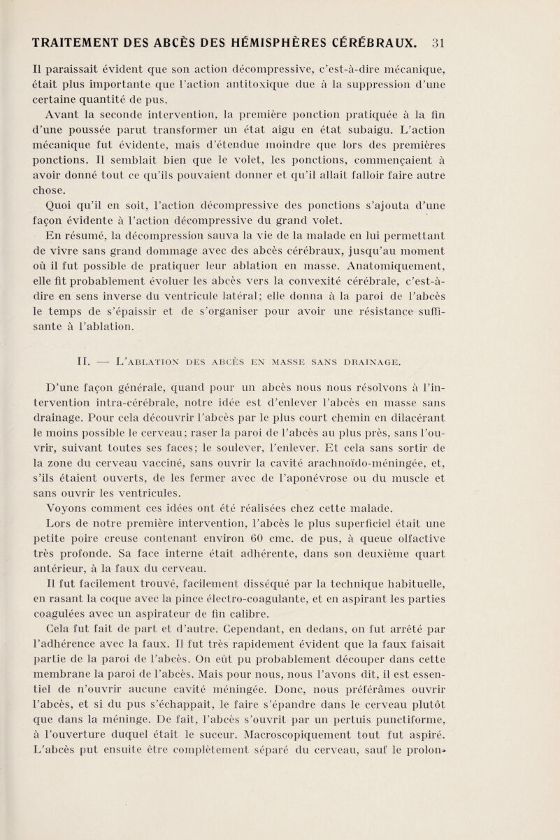 Il paraissait évident que son action décompressive, c’est-à-dire mécanique, était plus importante que l'action antitoxique due à la suppression d’une certaine quantité de pus. Avant la seconde intervention, la première ponction pratiquée à la fin d’une poussée parut transformer un état aigu en état subaigu. L’action mécanique fut évidente, mais d’étendue moindre que lors des premières ponctions. Il semblait bien que le volet, les ponctions, commençaient à avoir donné tout ce qu’ils pouvaient donner et qu’il allait falloir faire autre chose. Quoi qu’il en soit, l’action décompressive des ponctions s’ajouta d’une façon évidente à l’action décompressive du grand volet. En résumé, la décompression sauva la vie de la malade en lui permettant de vivre sans grand dommage avec des abcès cérébraux, jusqu’au moment où il fut possible de pratiquer leur ablation en masse. Anatomiquement, elle fit probablement évoluer les abcès vers la convexité cérébrale, c’est-à- dire en sens inverse du ventricule latéral; elle donna à la paroi de l’abcès le temps de s’épaissir et de s’organiser pour avoir une résistance suffi¬ sante à l’ablation. II. — L’ablation des abcès en masse sans drainage. D’une façon générale, quand pour un abcès nous nous résolvons à l’in¬ tervention intra-cérébrale, notre idée est d’enlever l’abcès en masse sans drainage. Pour cela découvrir l’abcès par le plus court chemin en dilacérant le moins possible le cerveau; raser la paroi de l’abcès au plus près, sans l’ou¬ vrir, suivant toutes ses faces; le soulever, l’enlever. Et cela sans sortir de la zone du cerveau vacciné, sans ouvrir la cavité arachnoïdo-méningée, et, s’ils étaient ouverts, de les fermer avec de l’aponévrose ou du muscle et sans ouvrir les ventricules. Voyons comment ces idées ont été réalisées chez cette malade. Lors de notre première intervention, l’abcès le plus superficiel était une petite poire creuse contenant environ 60 cmc. de pus, à queue olfactive très profonde. Sa face interne était adhérente, dans son deuxième quart antérieur, à la faux du cerveau. Il fut facilement trouvé, facilement disséqué par la technique habituelle, en rasant la coque avec la pince électro-coagulante, et en aspirant les parties coagulées avec un aspirateur de fin calibre. Gela fut fait de part et d’autre. Cependant, en dedans, on fut arrêté par l’adhérence avec la faux. Il fut très rapidement évident que la faux faisait partie de la paroi de l’abcès. O11 eût pu probablement découper dans cette membrane la paroi de l’abcès. Mais pour nous, nous l’avons dit, il est essen¬ tiel de n’ouvrir aucune cavité méningée. Donc, nous préférâmes ouvrir l’abcès, et si du pus s’échappait, le faire s’épandre dans le cerveau plutôt que dans la méninge. De fait, l’abcès s’ouvrit par un pertuis punctiforme, à l’ouverture duquel était le suceur. Macroscopiquement tout fut aspiré. L’abcès put ensuite être complètement séparé du cerveau, sauf le proion*