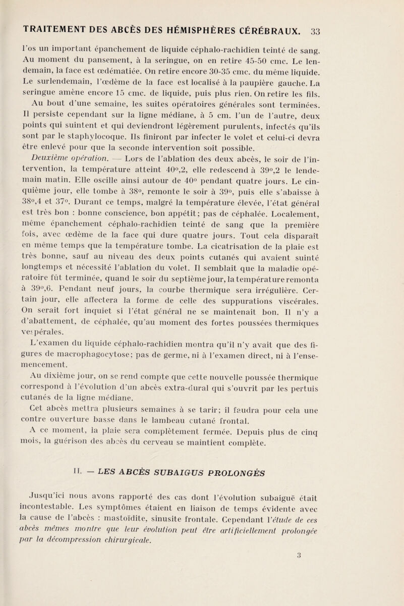l’os un important épanchement de liquide céphalo-rachidien teinté de sang. Au moment du pansement, à la seringue, on en retire 45-50 cmc. Le len¬ demain, la face est œdématiée. On retire encore 30-35 cmc. du même liquide. Le surlendemain, l’œdème de la face est localisé à la paupière gauche. La seringue amène encore 15 cmc. de liquide, puis plus rien. On retire les fds. Au bout d’une semaine, les suites opératoires générales sont terminées. Il persiste cependant sur la ligne médiane, à 5 cm. l’un de l’autre, deux points qui suintent et qui deviendront légèrement purulents, infectés qu’ils sont par le staphylocoque. Ils finiront par infecter le volet et celui-ci devra être enlevé pour que la seconde intervention soit possible. Deuxième opération. — Lors de l’ablation des deux abcès, le soir de l’in¬ tervention, la température atteint 40°,2, elle redescend à 39°,2 le lende¬ main matin. Elle oscille ainsi autour de 40° pendant quatre jours. Le cin¬ quième jour, elle tombe à 38°, remonte le soir à 39°, puis elle s’abaisse à 38°,4 et 37°. Durant ce temps, malgré la température élevée, l’état général est très bon : bonne conscience, bon appétit; pas de céphalée. Localement, même épanchement céphalo-rachidien teinté de sang que la première fois, avec œdème de la face qui dure quatre jours. Tout cela disparaît en même temps que la température tombe. La cicatrisation de la plaie est très bonne, sauf au niveau des deux points cutanés qui avaient suinté longtemps et nécessité l’ablation du volet. Il semblait que la maladie opé¬ ratoire fût terminée, quand le soir du septième jour, la température remonta à 39°,6. Pendant neuf jours, la courbe thermique sera irrégulière. Cer¬ tain jour, elle affectera la forme de celle des suppurations viscérales. On serait fort inquiet si l’état général ne se maintenait bon. Il n’y a d abattement, de céphalée, qu’au moment des fortes poussées thermiques vespérales. L’examen du liquide céphalo-rachidien montra qu’il n’y avait que des fi¬ gures de macrophagocytose; pas de germe, ni à l’examen direct, ni à l’ense¬ mencement. Au dixième jour, on se rend compte que cette nouvelle poussée thermique correspond à l’évolution d’un abcès extra-dural qui s’ouvrit par les pertuis cutanés de la ligne médiane. Cet abcès mettra plusieurs semaines à se tarir; il faudra pour cela une contre ouverture basse dans le lambeau cutané frontal. A ce moment, la plaie sera complètement fermée. Depuis plus de cinq mois, la guérison des abcès du cerveau se maintient complète. II. — LES ABCÈS SUBAIGUS PROLONGÉS Jusqu ici nous avons rapporté des cas dont l’évolution subaiguë était incontestable. Les symptômes étaient en liaison de temps évidente avec la cause de 1 abcès : mastoïdite, sinusite frontale. Cependant Yétude de ces abcès mêmes montre que leur évolution peut être artificiellement prolongée par la décompression chirurgicale. 3