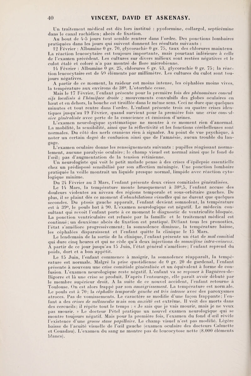 Un traitement médical est dès lors institué : pyoformine, collargol, septicémine dans le canal rachidien; abcès de fixation. Au bout de 4-5 jours tout semble rentrer dans l’ordre. Des ponctions lombaires pratiquées dans les jours qui suivent donnent les résultats suivants : 12 Février : Albumine 0 gr. 70, glvcorachie 0 gr. 75, taux des chlorures maintenu La réaction leucocytaire est toujours importante, mais pourtant inférieure à celle de l’exanlen précédent. Les cultures sur divers milieux sont restées négatives et le culot étalé et coloré n’a pas montré de flore microbienne. 14 Février : Albumine 0 gr. 25, chlorures 6 gr. 43, glycorachie 0 gr. 75; la réac¬ tion leucocytaire est de 40 éléments par millimètre. Les cultures du culot sont tou¬ jours négatives. A partir de ce moment, la raideur est moins intense, les céphalées moins vives, la température aux environs de 38°. L’otorrhée cesse. Mais le 17 Février, l’enfant présente pour la première fois des phénomènes convul sifs localisés à Vhémiface droite ; mouvements convulsifs des globes oculaires en haut et en dehors, la bouche est tiraillée dans le même sens. Ceci ne dure que quelques minutes et tout rentre dans l’ordre. L’enfant présente trois ou quatre crises iden¬ tiques jusqu’au 19 Février, quand survient pour la première fois une crise convul¬ sive généralisée avec perte de la conscience et émission d’urines. L’examen neurologique systématique ne montre à ce moment rien d’anormal. La mobilité, la sensibilité, ainsi que la réflectivité et les fonctions cérébelleuses sont normales. Du côté des nerfs crâniens rien à signaler. Au point de vue psychique, à noter un certain degré de confusion ainsi que de l’amnésie, aucun trouble du lan¬ gage. L’examen oculaire donne les renseignements suivants : pupilles réagissant norma¬ lement, aucune paralysie oculaire; le champ visuel est normal ainsi que le fond de l’œil; pas d’augmentation de la tension rétinienne. Un neurologiste qui voit le petit malade pense à des crises d’épilepsie essentielle chez un prédisposé sensibilisé par son affection méningée. Une ponction lombaire pratiquée la veille montrait un liquide presque normal, limpide avec réaction cyto¬ logique minime. Du 24 Février au 3 Mars, l’enfant présente deux crises comitiales généralisées. Le 14 Mars, la température monte brusquement à 38°,5, l’enfant accuse des douleurs violentes au niveau des régions temporale et sous-orbitaire gauches. De plus, il se plaint dès ce moment d'obnubilations visuelles qui ne durent que quelques secondes. Du ptosis gauche apparaît, l’enfant devient somnolent, la température est à 39°, le pouls bat à 90. L’examen neurologique est négatif. Le médecin con¬ sultant qui revoit l’enfant porte à ce moment le diagnostic de ventriculite bloquée. La ponction ventriculaire est refusée par la famille et le traitement médical est continué; un deuxième abcès de fixation est pratiqué. Défiant tous les pronostics, l’état s’améliore progressivement; la somnolence diminue, la température baisse, les céphalées disparaissent et l’enfant quitte la clinique le 15 Mars. Le lendemain de la sortie de la clinique, l’enfant présente un état de mal comitial qui dure cinq heures et qui ne cède qu’à deux injections de somnifène intra-veineux. A partir de ce jour jusqu’au 15 Juin, l’état général s’améliore; l’enfant reprend du poids, dort et a bon appétit. Le 15 Juin, l’enfant commence à maigrir, la somnolence réapparaît, la tempé¬ rature est normale. Malgré la prise quotidienne de 0 gr. 20 de gardenal, l’enfant présente à nouveau une crise comitiale généralisée et un équivalent à forme de con¬ fusion. L’examen neurologique reste négatif. L’enfant va se reposer à Bagnères-de- Bigorre et là une crise se produit. D’après l’entourage, elle paraît avoir débuté par le membre supérieur droit. A la suite de ce nouvel accident, l’enfant retourne à Toulouse. On est alors frappé par son amaigrissement. La température est normale. Le pouls est à 70; la céphalée temporale gauche est très intense avec des paroxysmes atroces. Pas de vomissements. Le caractère se modifie d’une façon frappante; l’en¬ fant a des crises de mélancolie mais son anxiété est extrême. Il voit des morts dans des cercueils; il répète tout le temps : « Je sais que je vais mourir, mais je ne veux pas mourir. » Le docteur Pétel pratique un nouvel examen neurologique qui se montre toujours négatif. Mais pour la première fois, l’examen du fond d’œil révèle l’existence d’une grosse stase papillaire. Le champ visuel n’est pas modifié. Légère baisse de l’acuité visuelle de l’œil gauche (examen oculaire des docteurs Calmette et Couadau). L’examen du sang ne montre pas de leucocytose nette (8.000 éléments blancs).