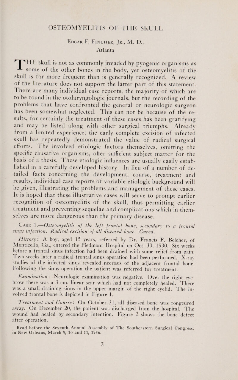 Edgar F. Fincher, Jr., M. D., Atlanta nHE skull is not as commonly invaded by pyogenic organisms as some of the other bones in the body, yet osteomyelitis of the skull is far more frequent than is generally recognized. A review of the literature does not support the latter part of this statement. There are many individual case reports, the majority of which are to be found in the otolaryngologic journals, but the recording of the problems that have confronted the general or neurologic surgeon has been somewhat neglected. This can not be because of the re¬ sults, for certainly the treatment of these cases has been gratifying and may be listed along with other surgical triumphs. Already from a limited experience, the early complete excision of infected skull has repeatedly demonstrated the value of radical surgical efforts. J he involved etiologic factors themselves, omitting the specific causative organisms, offer sufficient subject matter for the basis of a thesis. These etiologic influences are usually easily estab¬ lished in a carefully developed history. In lieu of a number of de¬ tailed facts concerning the development, course, treatment and results, individual case reports of variable etiologic background will be given, illustrating the problems and management of these cases. It is hoped that these illustrative cases will serve to prompt earlier recognition of osteomyelitis of the skull, thus permitting earlier treatment and preventing sequelae and complications which in them¬ selves are more dangerous than the primary disease. Case 1.—Osteomyelitis of the left fronted bone, secondary to a fronted sinus infection. Radical excision of all diseased bone. Cured. History: A boy, aged 15 years, referred by Dr. Francis F. Belcher, of Monticello, Ga., entered the Piedmont Hospital on Oct. 30, 1930. Six weeks before a frontal sinus infection had been drained with some relief from pain. I wo weeks later a radical frontal sinus operation had been performed. X-ray studies of the infected sinus revealed necrosis of the adjacent frontal bone. Following the sinus operation the patient was referred for treatment. Examination: Neurologic examination was negative. Over the right eye¬ brow there was a 3 cm. linear scar which had not completely healed. There was a small draining sinus in the upper margin of the right eyelid. The in¬ volved frontal bone is depicted in Figure 1. Treatment and Course: On October 31, all diseased hone was rongeured away. On December 20, the patient was discharged from the hospital. The wound had healed by secondary intention. Figure 2 shows the bone defect after operation. Read before the Seventh Annual Assembly of The Southeastern Surgical Congress, in New Orleans, March 9, 10 and 11, 1936.