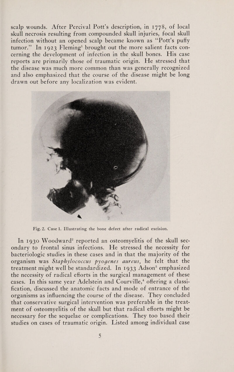 scalp wounds. After Percival Pott’s description, in 1778, of local skull necrosis resulting from compounded skull injuries, focal skull infection without an opened scalp became known as “Pott’s puffy tumor.” In 1923 Fleming1 brought out the more salient facts con¬ cerning the development of infection in the skull bones. His case reports are primarily those of traumatic origin. He stressed that the disease was much more common than was generally recognized and also emphasized that the course of the disease might be long drawn out before any localization was evident. * Fig. 2. Case 1. Illustrating the bone defect after radical excision. In 1930 Woodward2 reported an osteomyelitis of the skull sec¬ ondary to frontal sinus infections. He stressed the necessity for bacteriologic studies in these cases and in that the majority of the organism was Staphylococcus pyogenes aureusf he felt that the treatment might well be standardized. In 1933 Adson3 emphasized the necessity of radical efforts in the surgical management of these cases. In this same year Adelstein and Courville,4 offering a classi¬ fication, discussed the anatomic facts and mode of entrance of the organisms as influencing the course of the disease. They concluded that conservative surgical intervention was preferable in the treat¬ ment of osteomyelitis of the skull but that radical efforts might be necessary for the sequelae or complications. They too based their studies on cases of traumatic origin. Listed among individual case