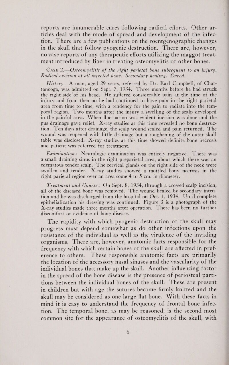 reports are innumerable cures following radical efforts. Other ar¬ ticles deal with the mode of spread and development of the infec¬ tion. There are a few publications on the roentgenographic changes in the skull that follow pyogenic destruction. There are, however, no case reports of any therapeutic efforts utilizing the maggot treat¬ ment introduced by Baer in treating osteomyelitis of other bones. Case 2.—Osteomyelitis of the right parietal bone subsequent to an injury. Radical excision of all infected bone. Secondary healing. Cured. History: A man, aged 29 years, referred by Dr. Earl Campbell, of Chat¬ tanooga, was admitted on Sept. 7, 1934. Three months before he had struck the right side of his head. He suffered considerable pain at the time of the injury and from then on he had continued to have pain in the right parietal area from time to time, with a tendency for the pain to radiate into the tem¬ poral region. Two months after the injury a swelling of the scalp developed in the painful area. When fluctuation was evident incision was done and the pus drainage gave relief. X-ray studies at this time revealed no bone destruc¬ tion. Ten days after drainage, the scalp wound sealed and pain returned. The wound was reopened with little drainage but a roughening of the outer skull table was disclosed. X-ray studies at this time showed definite bone necrosis and patient was referred for treatment. Examination: Neurologic examination was entirely negative. There was a small draining sinus in the right preparietal area, about which there was an edematous tender scalp. The cervical glands on the right side of the neck were swollen and tender. X-ray studies showed a mottled bony necrosis in the right parietal region over an area some 4 to 5 cm. in diameter. Treatment and Course'. On Sept. 8, 1934, through a crossed scalp incision, all of the diseased bone was removed. The wound healed by secondary inten¬ tion and he was discharged from the hospital on Oct. 1, 1934. Until complete epithelialization his dressing was continued. Figure 3 is a photograph of the X-ray studies made three months after operation. There has been no further discomfort or evidence of bone disease. The rapidity with which pyogenic destruction of the skull may progress must depend somewhat as do other infections upon the resistance of the individual as well as the virulence of the invading organisms. There are, however, anatomic facts responsible for the frequency with which certain bones of the skull are affected in pref¬ erence to others. These responsible anatomic facts are primarily the location of the accessory nasal sinuses and the vascularity of the individual bones that make up the skull. Another influencing factor in the spread of the bone disease is the presence of periosteal parti¬ tions between the individual bones of the skull. These are present in children but with age the sutures become firmly knitted and the skull may be considered as one large flat bone. With these facts in mind it is easy to understand the frequency of frontal bone infec¬ tion. The temporal bone, as may be reasoned, is the second most common site for the appearance of osteomyelitis of the skull, with