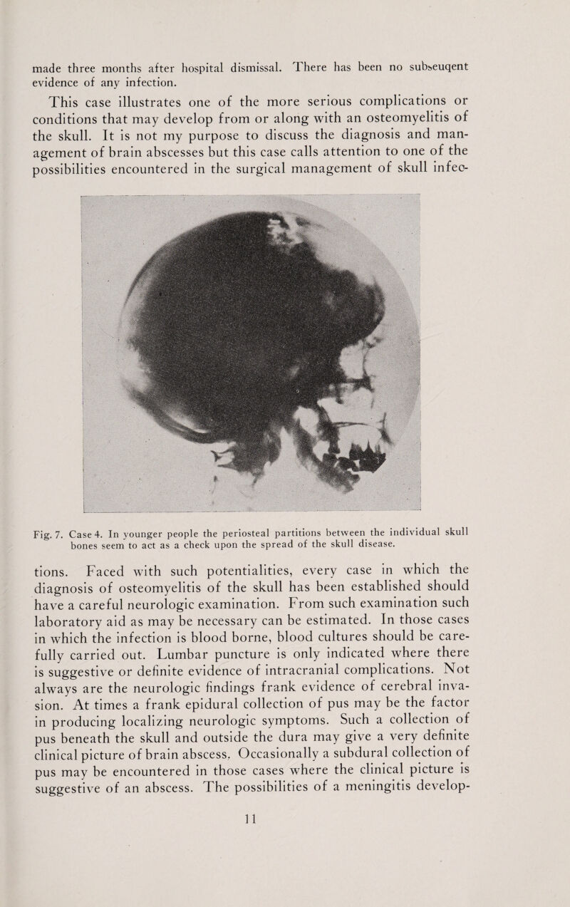 made three months after hospital dismissal. There has been no subseuqent evidence of any infection. This case illustrates one of the more serious complications or conditions that may develop from or along with an osteomyelitis of the skull. It is not my purpose to discuss the diagnosis and man¬ agement of brain abscesses but this case calls attention to one of the possibilities encountered in the surgical management of skull infeo- Fig. 7. Case 4. In younger people the periosteal partitions between the individual skull bones seem to act as a check upon the spread of the skull disease. tions. Faced with such potentialities, every case in which the diagnosis of osteomyelitis of the skull has been established should have a careful neurologic examination. From such examination such laboratory aid as may be necessary can be estimated. In those cases in which the infection is blood borne, blood cultures should be care¬ fully carried out. Lumbar puncture is only indicated where there is suggestive or definite evidence of intracranial complications. Not always are the neurologic findings frank evidence of cerebral inva¬ sion. At times a frank epidural collection of pus may be the factor in producing localizing neurologic symptoms. Such a collection of pus beneath the skull and outside the dura may give a very definite clinical picture of brain abscess. Occasionally a subdural collection of pus may be encountered in those cases where the clinical picture is suggestive of an abscess. I he possibilities of a meningitis develop-