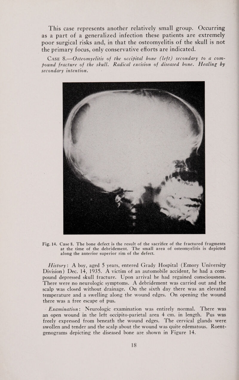 This case represents another relatively small group. Occurring as a part of a generalized infection these patients are extremely poor surgical risks and, in that the osteomyelitis of the skull is not the primary focus, only conservative efforts are indicated. Case 8.—Osteomyelitis of the occipital bone (left) secondary to a com¬ pound fracture of the skull. Radical excision of diseased bone. Healing by secondary intention. Fig. 14. Case 8. The bone defect is the result of the sacrifice of the fractured fragments at the time of the debridement. The small area of osteomyelitis is depicted along the anterior superior rim of the defect. History: A boy, aged 5 years, entered Grady Hospital (Emory University Division) Dec. 14, 1935. A victim of an automobile accident, he had a com¬ pound depressed skull fracture. Upon arrival he had regained consciousness. There were no neurologic symptoms. A debridement was carried out and the scalp was closed without drainage. On the sixth day there was an elevated temperature and a swelling along the wound edges. On opening the wound there was a free escape of pus. Examination: Neurologic examination was entirely normal. There was an open wound in the left occipito-parietal area 4 cm. in length. Pus was freely expressed from beneath the wound edges. The cervical glands were swollen and tender and the scalp about the wound was quite edematous. Roent¬ genograms depicting the diseased bone are shown in Figure 14.