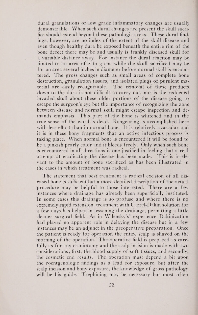 dural granulations or low grade inflammatory changes are usually demonstrable. When such dural changes are present the skull sacri- flce should extend beyond these pathologic areas. These dural find¬ ings, however, are no index of the extent of the skull disease and even though healthy dura be exposed beneath the entire rim of the bone defect there may be and usually is frankly diseased skull for a variable distance away. For instance the dural reaction may be limited to an area of 2 to 3 cm. while the skull sacrificed may be for an area several inches in diameter before normal skull is encoun¬ tered. The gross changes such as small areas of complete bone destruction, granulation tissues, and isolated plugs of purulent ma¬ terial are easily recognizable. The removal of these products down to the dura is not difficult to carry out, nor is the reddened invaded skull about these older portions of the disease going to escape the surgeon’s eye but the importance of recognizing the zone between disease and normal skull might escape inspection and de¬ mands emphasis. This part of the hone is whitened and in the true sense of the word is dead. Rongeuring is accomplished here with less effort than in normal hone. It is relatively avascular and it is in these bony fragments that an active infectious process is taking place. When normal bone is encountered it will be found to be a pinkish pearly color and it bleeds freely. Only when such bone is encountered in all directions is one justified in feeling that a real attempt at eradicating the disease has been made. This is irrele¬ vant to the amount of bone sacrificed as has been illustrated in the cases in which treatment was radical. The statement that best treatment is radical excision of all dis¬ eased bone is sufficient but a more detailed description of the actual procedure may be helpful to those interested. There are a few instances where drainage has already been superficially instituted. In some cases this drainage is so profuse and where there is no extremely rapid extension, treatment with Carrel-Dakin solution for a few days has helped in lessening the drainage, permitting a little cleaner surgical field. As in WilenskyV experience Dakinization had played no apparent role in delaying the disease but in a few instances may be an adjunct in the preoperative preparation. Once the patient is ready for operation the entire scalp is shaved on the morning of the operation. The operative field is prepared as care¬ fully as for any craniotomy and the scalp incision is made with two considerations; first, the blood supply of soft tissues, and secondly, the cosmetic end results. The operation must depend a bit upon the roentgenologic findings as a lead for exposure, but after the scalp incision and bony exposure, the knowledge of gross pathology will be his guide. Trephining may be necessary but most often