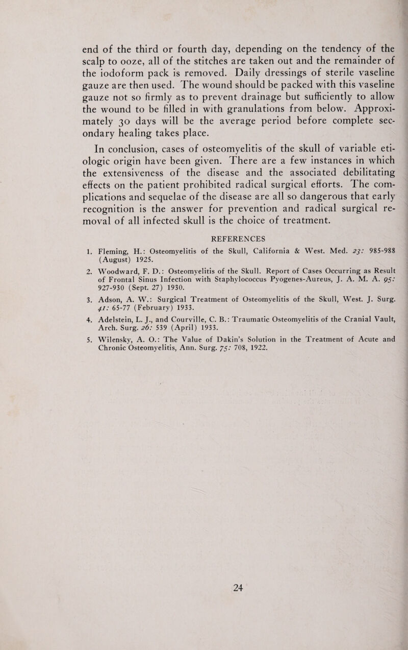 end of the third or fourth day, depending on the tendency of the scalp to ooze, all of the stitches are taken out and the remainder of the iodoform pack is removed. Daily dressings of sterile vaseline gauze are then used. The wound should be packed with this vaseline gauze not so firmly as to prevent drainage but sufficiently to allow the wound to be filled in with granulations from below. Approxi¬ mately 30 days will be the average period before complete sec¬ ondary healing takes place. In conclusion, cases of osteomyelitis of the skull of variable eti- ologic origin have been given. There are a few instances in which the extensiveness of the disease and the associated debilitating effects on the patient prohibited radical surgical efforts. The com¬ plications and sequelae of the disease are all so dangerous that early recognition is the answer for prevention and radical surgical re¬ moval of all infected skull is the choice of treatment. REFERENCES 1. Fleming, H.: Osteomyelitis of the Skull, California & West. Med. 23: 985-988 (August) 1925. 2. Woodward, F. D.: Osteomyelitis of the Skull. Report of Cases Occurring as Result of Frontal Sinus Infection with Staphylococcus Pyogenes-Aureus, J. A. M. A. 95: 927-930 (Sept. 27) 1930. 3. Adson, A. W.: Surgical Treatment of Osteomyelitis of the Skull, West. J. Surg. 4.1: 65-77 (February) 1933. 4. Adelstein, L. J., and Courville, C. B.: Traumatic Osteomyelitis of the Cranial Vault, Arch. Surg. 26: 539 (April) 1933. 5. Wilensky, A. O.: The Value of Dakin’s Solution in the Treatment of Acute and Chronic Osteomyelitis, Ann. Surg. 75: 708, 1922.