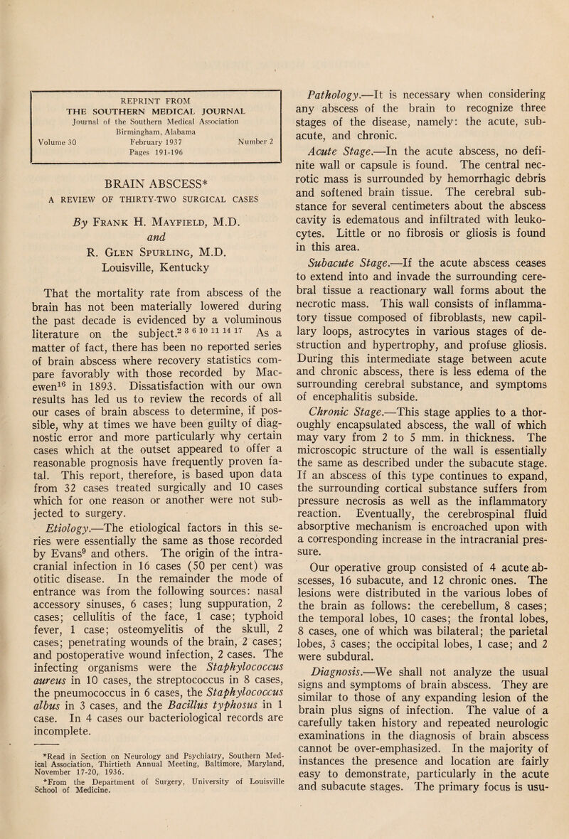 REPRINT FROM THE SOUTHERN MEDICAL JOURNAL Journal of the Southern Medical Association Birmingham, Alabama Volume 30 February 1937 Number 2 Pages 191-196 BRAIN ABSCESS* A REVIEW OF THIRTY-TWO SURGICAL CASES By Frank H. Mayfield, M.D. and R. Glen Spurling, M.D. Louisville, Kentucky That the mortality rate from abscess of the brain has not been materially lowered during the past decade is evidenced by a voluminous literature on the subject.2 3 6 10 11 14 17 As a matter of fact, there has been no reported series of brain abscess where recovery statistics com¬ pare favorably with those recorded by Mac- ewen16 in 1893. Dissatisfaction with our own results has led us to review the records of all our cases of brain abscess to determine, if pos¬ sible, why at times we have been guilty of diag¬ nostic error and more particularly why certain cases which at the outset appeared to offer a reasonable prognosis have frequently proven fa¬ tal. This report, therefore, is based upon data from 32 cases treated surgically and 10 cases which for one reason or another were not sub¬ jected to surgery. Etiology.—The etiological factors in this se¬ ries were essentially the same as those recorded by Evans9 and others. The origin of the intra¬ cranial infection in 16 cases (50 per cent) was otitic disease. In the remainder the mode of entrance was from the following sources: nasal accessory sinuses, 6 cases; lung suppuration, 2 cases; cellulitis of the face, 1 case; typhoid fever, 1 case; osteomyelitis of the skull, 2 cases; penetrating wounds of the brain, 2 cases; and postoperative wound infection, 2 cases. The infecting organisms were the Staphylococcus aureus in 10 cases, the streptococcus in 8 cases, the pneumococcus in 6 cases, the Staphylococcus albus in 3 cases, and the Bacillus typhosus in 1 case. In 4 cases our bacteriological records are incomplete. *Read in Section on Neurology and Psychiatry, Southern Med¬ ical Association, Thirtieth Annual Meeting, Baltimore, Maryland, November 17-20,, 1936. *From the Department of Surgery, University of Louisville School of Medicine. Pathology.—It is necessary when considering any abscess of the brain to recognize three stages of the disease, namely: the acute, sub¬ acute, and chronic. Acute Stage.—In the acute abscess, no defi¬ nite wall or capsule is found. The central nec¬ rotic mass is surrounded by hemorrhagic debris and softened brain tissue. The cerebral sub¬ stance for several centimeters about the abscess cavity is edematous and infiltrated with leuko¬ cytes. Little or no fibrosis or gliosis is found in this area. Subacute Stage.—If the acute abscess ceases to extend into and invade the surrounding cere¬ bral tissue a reactionary wall forms about the necrotic mass. This wall consists of inflamma¬ tory tissue composed of fibroblasts, new capil¬ lary loops, astrocytes in various stages of de¬ struction and hypertrophy, and profuse gliosis. During this intermediate stage between acute and chronic abscess, there is less edema of the surrounding cerebral substance, and symptoms of encephalitis subside. Chronic Stage.—This stage applies to a thor¬ oughly encapsulated abscess, the wall of which may vary from 2 to 5 mm. in thickness. The microscopic structure of the wall is essentially the same as described under the subacute stage. If an abscess of this type continues to expand, the surrounding cortical substance suffers from pressure necrosis as well as the inflammatory reaction. Eventually, the cerebrospinal fluid absorptive mechanism is encroached upon with a corresponding increase in the intracranial pres¬ sure. Our operative group consisted of 4 acute ab¬ scesses, 16 subacute, and 12 chronic ones. The lesions were distributed in the various lobes of the brain as follows: the cerebellum, 8 cases; the temporal lobes, 10 cases; the frontal lobes, 8 cases, one of which was bilateral; the parietal lobes, 3 cases; the occipital lobes, 1 case; and 2 were subdural. Diagnosis.—We shall not analyze the usual signs and symptoms of brain abscess. They are similar to those of any expanding lesion of the brain plus signs of infection. The value of a carefully taken history and repeated neurologic examinations in the diagnosis of brain abscess cannot be over-emphasized. In the majority of instances the presence and location are fairly easy to demonstrate, particularly in the acute and subacute stages. The primary focus is usu-