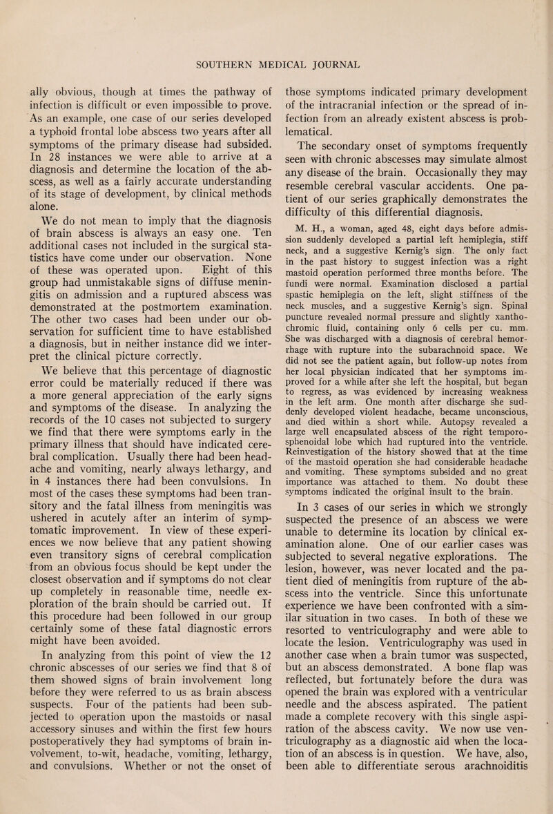 ally obvious, though at times the pathway of infection is difficult or even impossible to prove. As an example, one case of our series developed a typhoid frontal lobe abscess two years after all symptoms of the primary disease had subsided. In 28 instances we were able to arrive at a diagnosis and determine the location of the ab¬ scess, as well as a fairly accurate understanding of its stage of development, by clinical methods alone. We do not mean to imply that the diagnosis of brain abscess is always an easy one. Ten additional cases not included in the surgical sta¬ tistics have come under our observation. None of these was operated upon. Eight of this group had unmistakable signs of diffuse menin¬ gitis on admission and a ruptured abscess was demonstrated at the postmortem examination. The other two cases had been under our ob¬ servation for sufficient time to have established a diagnosis, but in neither instance did we inter¬ pret the clinical picture correctly. We believe that this percentage of diagnostic error could be materially reduced if there was a more general appreciation of the early signs and symptoms of the disease. In analyzing the records of the 10 cases not subjected to surgery we find that there were symptoms early in the primary illness that should have indicated cere¬ bral complication. Usually there had been head¬ ache and vomiting, nearly always lethargy, and in 4 instances there had been convulsions. In most of the cases these symptoms had been tran¬ sitory and the fatal illness from meningitis was ushered in acutely after an interim of symp¬ tomatic improvement. In view of these experi¬ ences we now believe that any patient showing even transitory signs of cerebral complication from an obvious focus should be kept under the closest observation and if symptoms do not clear up completely in reasonable time, needle ex¬ ploration of the brain should be carried out. If this procedure had been followed in our group certainly some of these fatal diagnostic errors might have been avoided. In analyzing from this point of view the 12 chronic abscesses of our series we find that 8 of them showed signs of brain involvement long before they were referred to us as brain abscess suspects. Four of the patients had been sub¬ jected to operation upon the mastoids or nasal accessory sinuses and within the first few hours postoperatively they had symptoms of brain in¬ volvement, to-wit, headache, vomiting, lethargy, and convulsions. Whether or not the onset of those symptoms indicated primary development of the intracranial infection or the spread of in¬ fection from an already existent abscess is prob¬ lematical. The secondary onset of symptoms frequently seen with chronic abscesses may simulate almost any disease of the brain. Occasionally they may resemble cerebral vascular accidents. One pa¬ tient of our series graphically demonstrates the difficulty of this differential diagnosis. M. H., a woman, aged 48, eight days before admis¬ sion suddenly developed a partial left hemiplegia, stiff neck, and a suggestive Kemig’s sign. The only fact in the past history to suggest infection was a right mastoid operation performed three months before. The fundi were normal. Examination disclosed a partial spastic hemiplegia on the left, slight stiffness of the neck muscles, and a suggestive Kernig’s sign. Spinal puncture revealed normal pressure and slightly xantho¬ chromic fluid, containing only 6 cells per cu. mm. She was discharged with a diagnosis of cerebral hemor¬ rhage with rupture into the subarachnoid space. We did not see the patient again, but follow-up notes from her local physician indicated that her symptoms im¬ proved for a while after she left the hospital, but began to regress, as was evidenced by increasing weakness in the left arm. One month after discharge she sud¬ denly developed violent headache, became unconscious, and died within a short while. Autopsy revealed a large well encapsulated abscess of the right temporo- sphenoidal lobe which had ruptured into the ventricle. Reinvestigation of the history showed that at the time of the mastoid operation she had considerable headache and vomiting. These symptoms subsided and no great importance was attached to them. No doubt these symptoms indicated the original insult to the brain. In 3 cases of our series in which we strongly suspected the presence of an abscess we were unable to determine its location by clinical ex¬ amination alone. One of our earlier cases was subjected to several negative explorations. The lesion, however, was never located and the pa¬ tient died of meningitis from rupture of the ab¬ scess into the ventricle. Since this unfortunate experience we have been confronted with a sim¬ ilar situation in two cases. In both of these we resorted to ventriculography and were able to locate the lesion. Ventriculography was used in another case when a brain tumor was suspected, but an abscess demonstrated. A bone flap was reflected, but fortunately before the dura was opened the brain was explored with a ventricular needle and the abscess aspirated. The patient made a complete recovery with this single aspi¬ ration of the abscess cavity. We now use ven¬ triculography as a diagnostic aid when the loca¬ tion of an abscess is in question. We have, also, been able to differentiate serous arachnoiditis