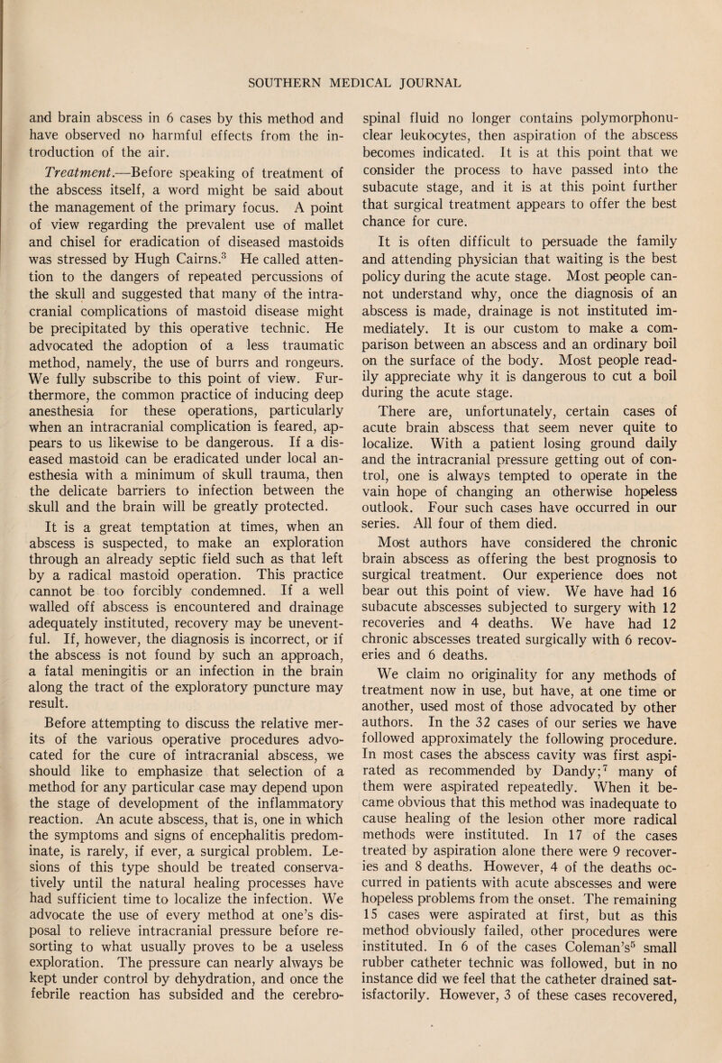 and brain abscess in 6 cases by this method and have observed no harmful effects from the in¬ troduction of the air. Treatment.—Before speaking of treatment of the abscess itself, a word might be said about the management of the primary focus. A point of view regarding the prevalent use of mallet and chisel for eradication of diseased mastoids was stressed by Hugh Cairns.3 He called atten¬ tion to the dangers of repeated percussions of the skull and suggested that many of the intra¬ cranial complications of mastoid disease might be precipitated by this operative technic. He advocated the adoption of a less traumatic method, namely, the use of burrs and rongeurs. We fully subscribe to this point of view. Fur¬ thermore, the common practice of inducing deep anesthesia for these operations, particularly when an intracranial complication is feared, ap¬ pears to us likewise to be dangerous. If a dis¬ eased mastoid can be eradicated under local an¬ esthesia with a minimum of skull trauma, then the delicate barriers to infection between the skull and the brain will be greatly protected. It is a great temptation at times, when an abscess is suspected, to make an exploration through an already septic field such as that left by a radical mastoid operation. This practice cannot be too forcibly condemned. If a well walled off abscess is encountered and drainage adequately instituted, recovery may be unevent¬ ful. If, however, the diagnosis is incorrect, or if the abscess is not found by such an approach, a fatal meningitis or an infection in the brain along the tract of the exploratory puncture may result. Before attempting to discuss the relative mer¬ its of the various operative procedures advo¬ cated for the cure of intracranial abscess, we should like to emphasize that selection of a method for any particular case may depend upon the stage of development of the inflammatory reaction. An acute abscess, that is, one in which the symptoms and signs of encephalitis predom¬ inate, is rarely, if ever, a surgical problem. Le¬ sions of this type should be treated conserva¬ tively until the natural healing processes have had sufficient time to localize the infection. We advocate the use of every method at one’s dis¬ posal to relieve intracranial pressure before re¬ sorting to what usually proves to be a useless exploration. The pressure can nearly always be kept under control by dehydration, and once the febrile reaction has subsided and the cerebro¬ spinal fluid no longer contains polymorphonu¬ clear leukocytes, then aspiration of the abscess becomes indicated. It is at this point that we consider the process to have passed into the subacute stage, and it is at this point further that surgical treatment appears to offer the best chance for cure. It is often difficult to persuade the family and attending physician that waiting is the best policy during the acute stage. Most people can¬ not understand why, once the diagnosis of an abscess is made, drainage is not instituted im¬ mediately. It is our custom to make a com¬ parison between an abscess and an ordinary boil on the surface of the body. Most people read¬ ily appreciate why it is dangerous to cut a boil during the acute stage. There are, unfortunately, certain cases of acute brain abscess that seem never quite to localize. With a patient losing ground daily and the intracranial pressure getting out of con¬ trol, one is always tempted to operate in the vain hope of changing an otherwise hopeless outlook. Four such cases have occurred in our series. All four of them died. Most authors have considered the chronic brain abscess as offering the best prognosis to surgical treatment. Our experience does not bear out this point of view. We have had 16 subacute abscesses subjected to surgery with 12 recoveries and 4 deaths. We have had 12 chronic abscesses treated surgically with 6 recov¬ eries and 6 deaths. We claim no originality for any methods of treatment now in use, but have, at one time or another, used most of those advocated by other authors. In the 32 cases of our series we have followed approximately the following procedure. In most cases the abscess cavity was first aspi¬ rated as recommended by Dandy;7 many of them were aspirated repeatedly. When it be¬ came obvious that this method was inadequate to cause healing of the lesion other more radical methods were instituted. In 17 of the cases treated by aspiration alone there were 9 recover¬ ies and 8 deaths. However, 4 of the deaths oc¬ curred in patients with acute abscesses and were hopeless problems from the onset. The remaining 15 cases were aspirated at first, but as this method obviously failed, other procedures were instituted. In 6 of the cases Coleman’s5 small rubber catheter technic was followed, but in no instance did we feel that the catheter drained sat¬ isfactorily. However, 3 of these cases recovered,